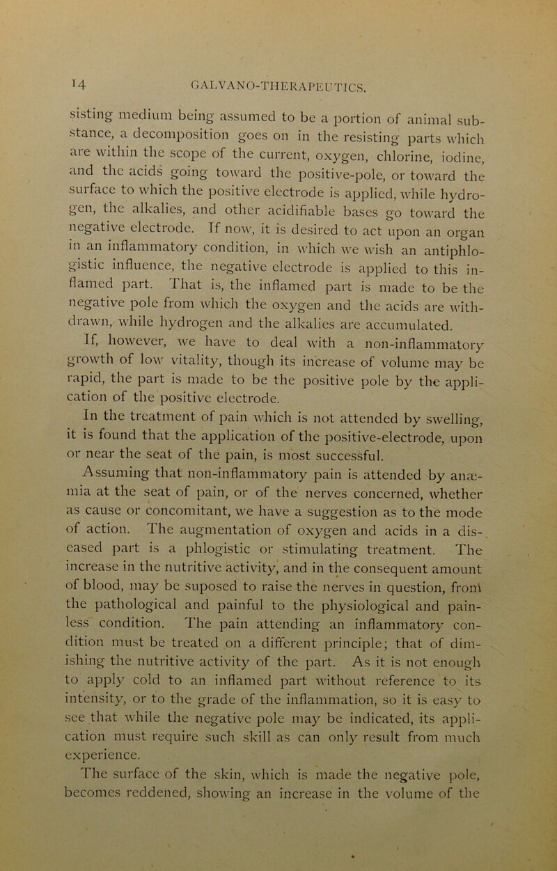 sisting medium being assumed to be a portion of animal sub- stance, a decomposition goes on in the resisting parts wliich aie within the scope of the current, oxygen, chlorine, iodine, and the acids going toward the positiv'^e-pole, or toward the sill face to which the positive electrode is applied, while hydro- gen, the alkalies, and other acidifiable bases go toward the negative electiode. If now, it is desired to act upon an organ in an inflammatory condition, in which we wish an antiphlo- gistic influence, the negative electrode is applied to this in- flamed |Dart. That is, the inflamed part is made to be the negative pole from which the oxygen and the acids are with- drawn, while hydrogen and the alkalies are accumulated. If, however, we have to deal with a non-inflammatory growth of low vitality, though its increase of volume may be lapid, the part is made to be the positive pole by the appli- cation of the positive electrode. In the treatment of pain which is not attended by sw'elling, it is found that the application of the positive-electrode, upon or near the seat of the pain, is most successful. Assuming that non-inflammatory pain is attended by ana;- mia at the seat of pain, or of the nerves concerned, whether as cause or concomitant, we have a suggestion as to the mode of action. The augmentation of oxygen and acids in a dis- eased part is a phlogistic or stimulating treatment. The increase in the nutritive activity, and in the consequent amount of blood, may be suposed to raise the nerves in question, from the pathological and painful to the physiological and pain- less condition. The pain attending an inflammatory con- dition must be treated on a different principle; that of dim- ishing the nutritive activity of the part. As it is not enough to apply cold to an inflamed part without reference to its intensity, or to the grade of the inflammation, so it is easy to see that while the negative pole may be indicated, its appli- cation must require such skill as can only result from much experience. The surface of the skin, which is made the negative pole, becomes reddened, showing an increase in the volume of the