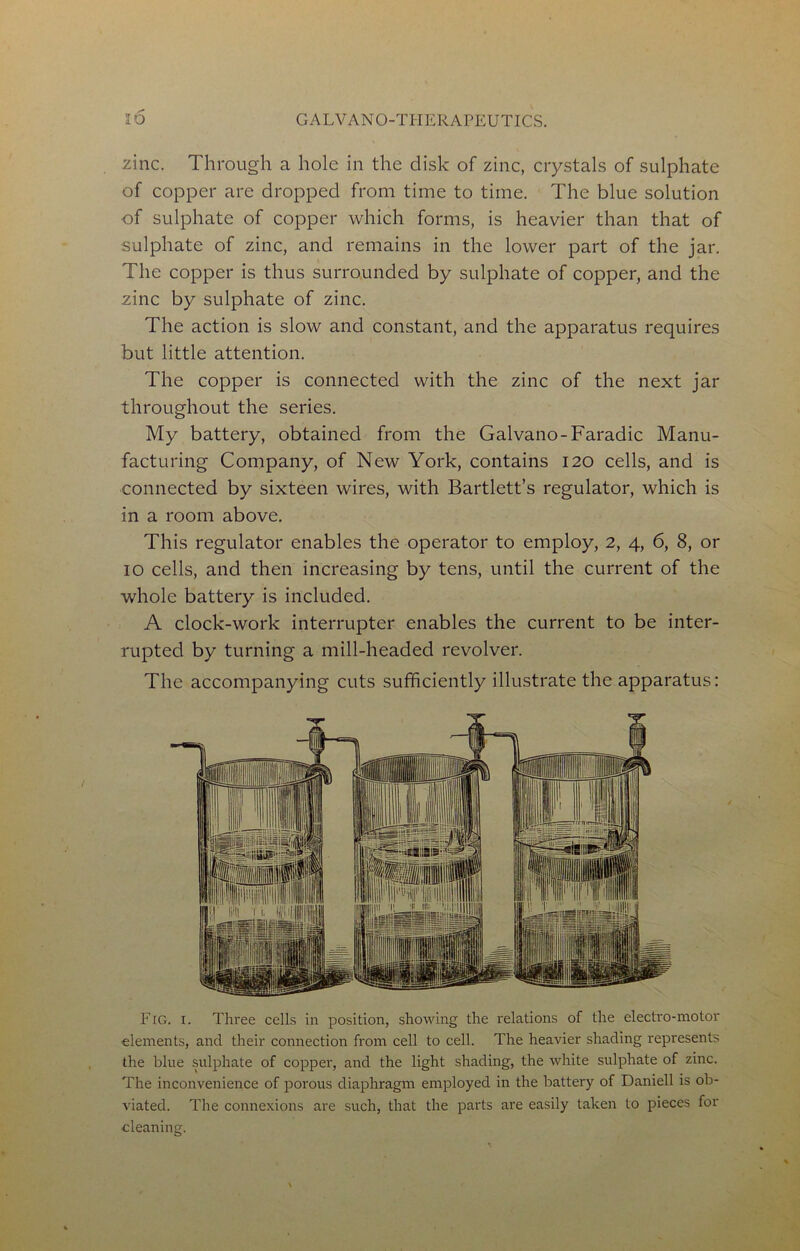 zinc. Through a hole in the disk of zinc, crystals of sulphate of copper are dropped from time to time. The blue solution of sulphate of copper which forms, is heavier than that of sulphate of zinc, and remains in the lower part of the jar. The copper is thus surrounded by sulphate of copper, and the zinc by sulphate of zinc. The action is slow and constant, and the apparatus requires but little attention. The copper is connected with the zinc of the next jar throughout the series. My battery, obtained from the Galvano-Faradic Manu- facturing Company, of New York, contains 120 cells, and is connected by sixteen wires, with Bartlett’s regulator, which is in a room above. This regulator enables the operator to employ, 2, 4, 6, 8, or 10 cells, and then increasing by tens, until the current of the whole battery is included. A clock-work interrupter enables the current to be inter- rupted by turning a mill-headed revolver. The accompanying cuts sufficiently illustrate the apparatus: Fig. I. Three cells in position, showing the relations of the electro-motor elements, and their connection from cell to cell. The heavier shading represents the blue sulphate of copper, and the light shading, the white sulphate of zinc. The inconvenience of porous diaphragm employed in the battery of Daniell is ob- viated. The connexions are such, that the parts are easily taken to pieces for cleaning.