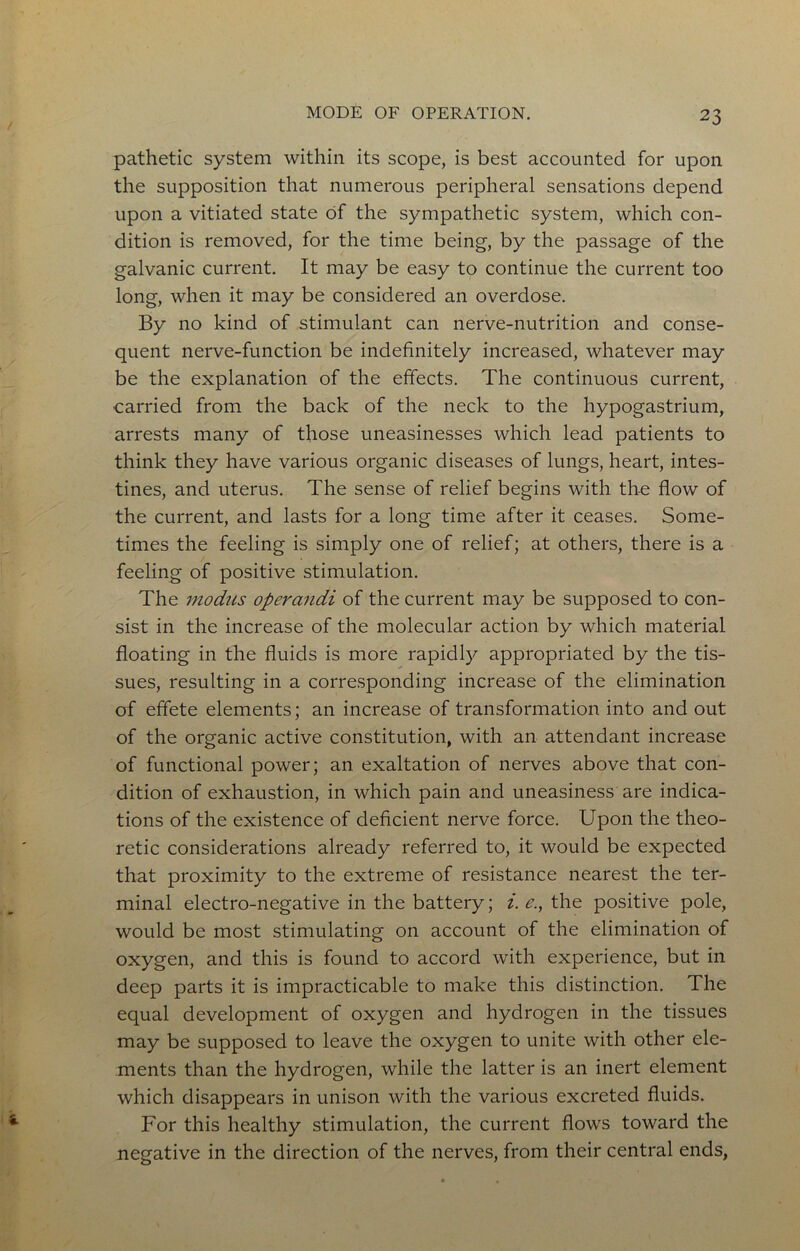 MODE OF OPERATION. pathetic system within its scope, is best accounted for upon the supposition that numerous peripheral sensations depend upon a vitiated state of the sympathetic system, which con- dition is removed, for the time being, by the passage of the galvanic current. It may be easy to continue the current too long, when it may be considered an overdose. By no kind of stimulant can nerve-nutrition and conse- quent nerve-function be indefinitely increased, whatever may be the explanation of the effects. The continuous current, carried from the back of the neck to the hypogastrium, arrests many of those uneasinesses which lead patients to think they have various organic diseases of lungs, heart, intes- tines, and uterus. The sense of relief begins with the flow of the current, and lasts for a long time after it ceases. Some- times the feeling is simply one of relief; at others, there is a feeling of positive stimulation. The modus operandi of the current may be supposed to con- sist in the increase of the molecular action by which material floating in the fluids is more rapidly appropriated by the tis- sues, resulting in a corresponding increase of the elimination of effete elements; an increase of transformation into and out of the organic active constitution, with an attendant increase of functional power; an exaltation of nerves above that con- dition of exhaustion, in which pain and uneasiness are indica- tions of the existence of deficient nerve force. Upon the theo- retic considerations already referred to, it would be expected that proximity to the extreme of resistance nearest the ter- minal electro-negative in the battery; i. e., the positive pole, would be most stimulating on account of the elimination of oxygen, and this is found to accord with experience, but in deep parts it is impracticable to make this distinction. The equal development of oxygen and hydrogen in the tissues may be supposed to leave the oxygen to unite with other ele- ments than the hydrogen, while the latter is an inert element which disappears in unison with the various excreted fluids. For this healthy stimulation, the current flows toward the negative in the direction of the nerves, from their central ends,