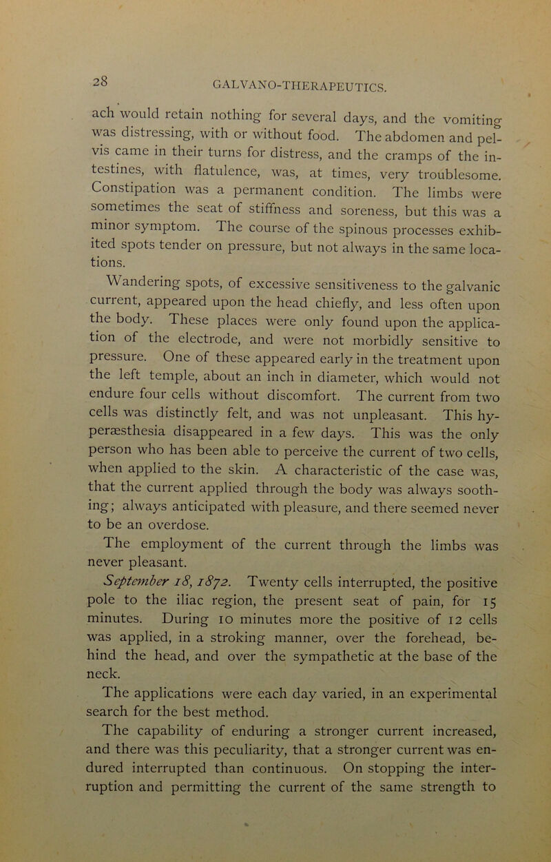 ach would retain nothing for several days, and the vomiting was distiessing, with or without food. The abdomen and pel- vis came in their turns for distress, and the cramps of the in- testines, with flatulence, was, at times, very troublesome. Constipation was a permanent condition. The limbs were sometimes the seat of stiffness and soreness, but this was a minoi symptom. The course of the spinous processes exhib- ited spots tender on pressure, but not always in the same loca- tions. Wandering spots, of excessive sensitiveness to the galvanic current, appeared upon the head chiefly, and less often upon the body. These places were only found upon the applica- tion of the electrode, and were not morbidly sensitive to pressure. One of these appeared early in the treatment upon the left temple, about an inch in diameter, which would not endure four cells without discomfort. The current from two cells was distinctly felt, and was not unpleasant. This hy- peraesthesia disappeared in a few days. This was the only person who has been able to perceive the current of two cells, when applied to the skin. A characteristic of the case was, that the current applied through the body was always sooth- ing; always anticipated with pleasure, and there seemed never to be an overdose. The employment of the current through the limbs was never pleasant. Septmiber i8, iSyz. Twenty cells interrupted, the positive pole to the iliac region, the present seat of pain, for 15 minutes. During 10 minutes more the positive of 12 cells was applied, in a stroking manner, over the forehead, be- hind the head, and over the sympathetic at the base of the neck. The applications were each day varied, in an experimental search for the best method. The capability of enduring a stronger current increased, and there was this peculiarity, that a stronger current was en- dured interrupted than continuous. On stopping the inter- ruption and permitting the current of the same strength to