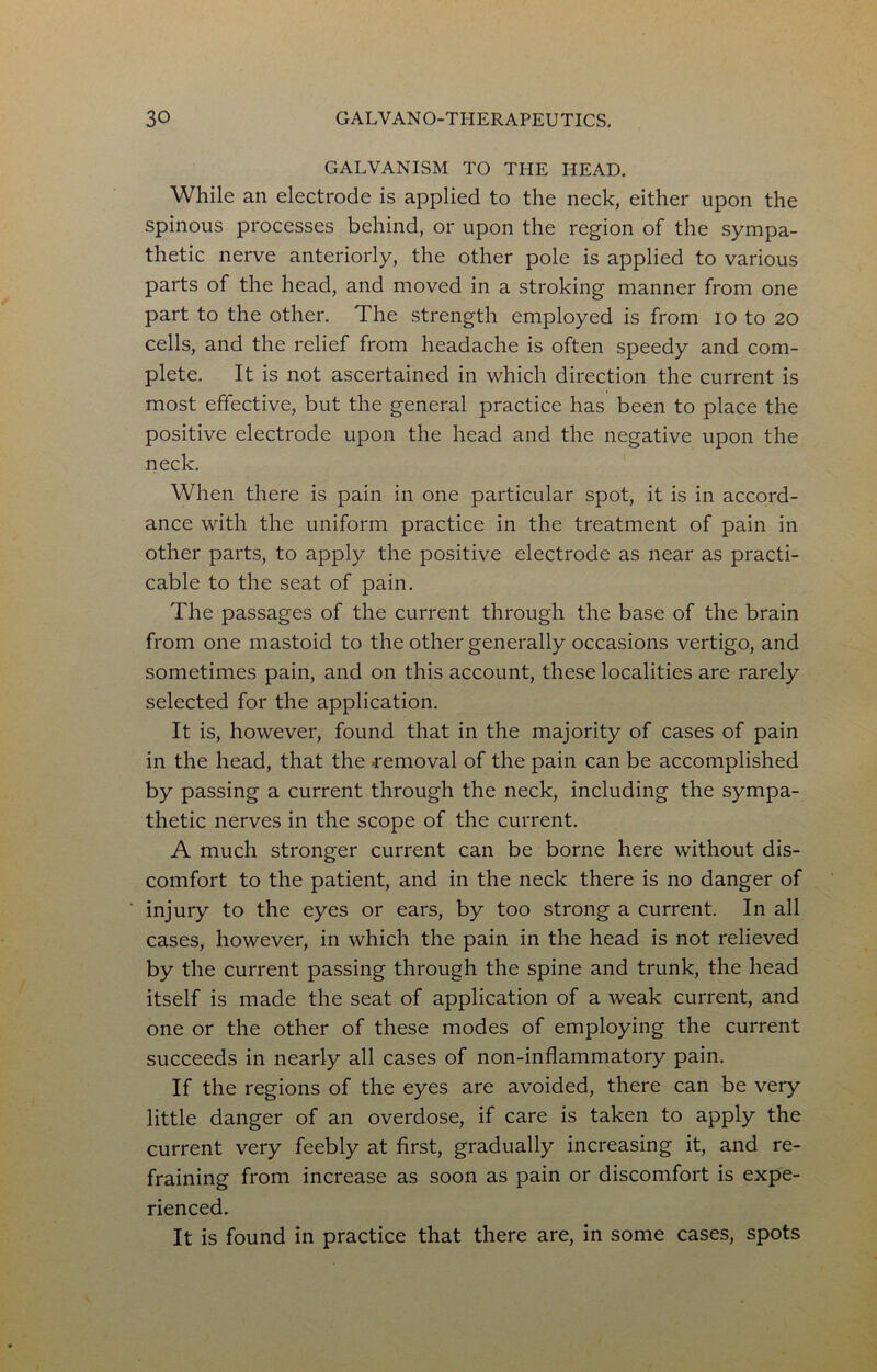 GALVANISM TO THE HEAD, While an electrode is applied to the neck, either upon the spinous processes behind, or upon the region of the sympa- thetic nerve anteriorly, the other pole is applied to various parts of the head, and moved in a stroking manner from one part to the other. The strength employed is from lo to 20 cells, and the relief from headache is often speedy and com- plete. It is not ascertained in which direction the current is most effective, but the general practice has been to place the positive electrode upon the head and the negative upon the neck. When there is pain in one particular spot, it is in accord- ance with the uniform practice in the treatment of pain in other parts, to apply the positive electrode as near as practi- cable to the seat of pain. The passages of the current through the base of the brain from one mastoid to the other generally occasions vertigo, and sometimes pain, and on this account, these localities are rarely selected for the application. It is, however, found that in the majority of cases of pain in the head, that the -removal of the pain can be accomplished by passing a current through the neck, including the sympa- thetic nerves in the scope of the current. A much stronger current can be borne here without dis- comfort to the patient, and in the neck there is no danger of injury to the eyes or ears, by too strong a current. In all cases, however, in which the pain in the head is not relieved by the current passing through the spine and trunk, the head itself is made the seat of application of a weak current, and one or the other of these modes of employing the current succeeds in nearly all cases of non-inflammatory pain. If the regions of the eyes are avoided, there can be very little danger of an overdose, if care is taken to apply the current very feebly at first, gradually increasing it, and re- fraining from increase as soon as pain or discomfort is expe- rienced. It is found in practice that there are, in some cases, spots