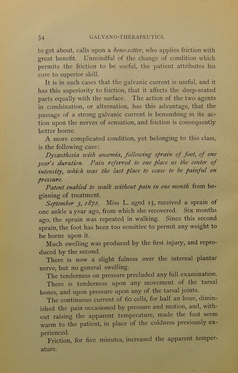 to get about, calls upon a hone-setter, who applies friction with great benefit. Unmindful of the change of condition which permits the friction to be useful, the patient attributes his cure to superior skill. It is in such cases that the galvanic current is useful, and it has this superiority to friction, that it affects the deep-seated parts equally with the surface. The action of the two agents in combination, or alternation, has this advantage, that the passage of a strong galvanic current is benumbing in its ac- tion upon the nerves of sensation, and friction is consequently better borne. A more complicated condition, yet belonging to this class, is the following case: Dyscesthesia ivith an<2inia, following sprain of foot, of one years duration. Pain referred to one place as the center of interisity, which was the last place to cease to be pamftd on pressure. Patent enabled to walk without pain in one month from be- ginning of treatment. September 3, 1872. Mi.ss L. aged 15, received a sprain of one ankle a year ago, from which she recovered. Six months ago, the sprain was repeated in walking. Since this second sprain, the foot has been too sensitive to permit any weight to be borne upon it. Much swelling was produced by the first injury, and repro- duced by the second. There is now a slight fulness over the internal plantar nerve, but no general swelling. The tenderness on pressure precluded any full examination. There is tenderness upon any movement of the tarsal bones, and upon pressure upon any of the tarsal joints. The continuous current of 60 cells, for half an hour, dimin- ished the pain occasioned by pressure and motion, and, with- out raising the apparent temperature, made the foot seem warm to the patient, in place of the coldness previously ex- perienced. Friction, for five minutes, increased the apparent temper- ature.