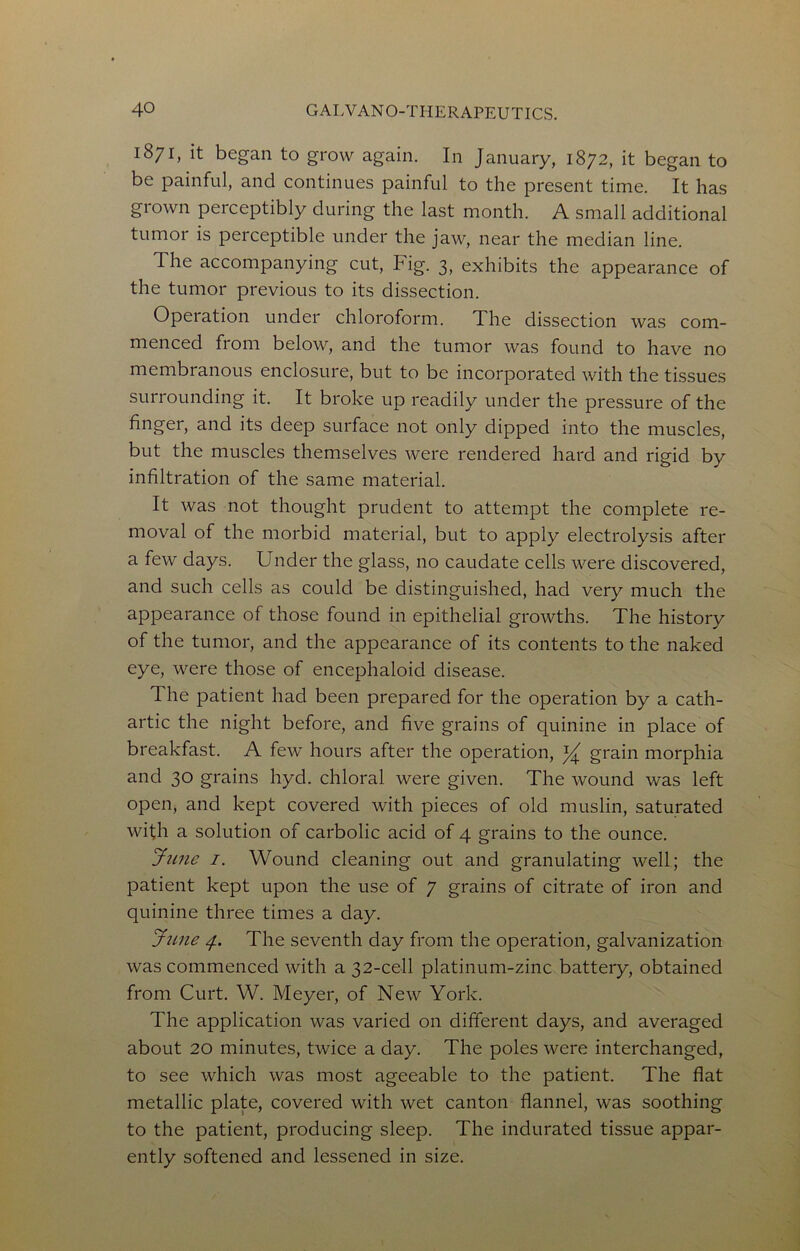 1871, it began to grow again. In January, 1872, it began to be painful, and continues painful to the present time. It has grown perceptibly during the last month. A small additional tumor is perceptible under the jaw, near the median line. The accompanying cut, Fig. 3, exhibits the appearance of the tumor previous to its dissection. Operation under chloroform. The dissection was com- menced from below, and the tumor was found to have no membranous enclosure, but to be incorporated with the tissues surrounding it. It broke up readily under the pressure of the finger, and its deep surface not only dipped into the muscles, but the muscles themselves were rendered hard and rigid by infiltration of the same material. It was not thought prudent to attempt the complete re- moval of the morbid material, but to apply electrolysis after a few days. Under the glass, no caudate cells were discovered, and such cells as could be distinguished, had very much the appearance of those found in epithelial growths. The history of the tumor, and the appearance of its contents to the naked eye, were those of encephaloid disease. The patient had been prepared for the operation by a cath- artic the night before, and five grains of quinine in place of breakfast. A few hours after the operation, grain morphia and 30 grains hyd. chloral were given. The wound was left open, and kept covered with pieces of old muslin, saturated with a solution of carbolic acid of 4 grains to the ounce. Jn7ie I. Wound cleaning out and granulating well; the patient kept upon the use of 7 grains of citrate of iron and quinine three times a day. Jime 4. The seventh day from the operation, galvanization was commenced with a 32-cell platinum-zinc battery, obtained from Curt. W. Meyer, of New York. The application was varied on different days, and averaged about 20 minutes, twice a day. The poles were interchanged, to see which was most ageeable to the patient. The flat metallic plate, covered with wet canton flannel, was soothing to the patient, producing sleep. The indurated tissue appar- ently softened and lessened in size.