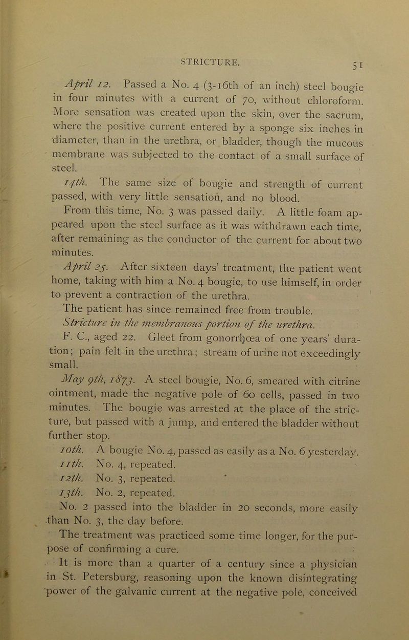 April 12. Passed a No. 4 (3-i6th of an inch) steel bougie in four minutes with a current of 70, without chloroform. More sensation was created upon the skin, over the sacrum, where the positive current entered by a sponge six inches in diameter, than in the urethra, or bladder, though the mucous membrane was subjected to the contact of a small surface of steel. i^tk. The same size of bougie and strength of current passed, with very little sensation, and no blood. From this time. No. 3 was passed daily. A little foam ap- peared upon the steel surface as it was withdrawn each time, after remaining as the conductor of the current for about two minutes. April 2s. After sixteen days’ treatment, the patient went home, taking with him a No. 4 bougie, to use himself, in order to prevent a contraction of the urethra. The patient has since remained free from trouble. Stricture in the membranous portion of the urethra. F. C., aged 22. Gleet from gonorrhoea of one years’ dura- tion; pain felt in the urethra; stream of urine not exceedingly small. May gth, i8yj. A steel bougie. No. 6, smeared with citrine ointment, made the negative pole of 60 cells, passed in two minutes. The bougie was arrested at the place of the stric- ture, but passed with a jump, and entered the bladder without further stop. loth. A bougie No. 4, passed as easily as a No. 6 yesterday. iith. No. 4, repeated. 12th. No. 3, repeated. ijth-- No. 2, repeated. No. 2 passed into the bladder in 20 seconds, more easily than No. 3, the day before. The treatment was practiced some time longer, for the pur- pose of confirming a cure. It is more than a quarter of a century since a physician in St. Petersburg, reasoning upon the known disintegrating power of the galvanic current at the negative pole, conceivekl