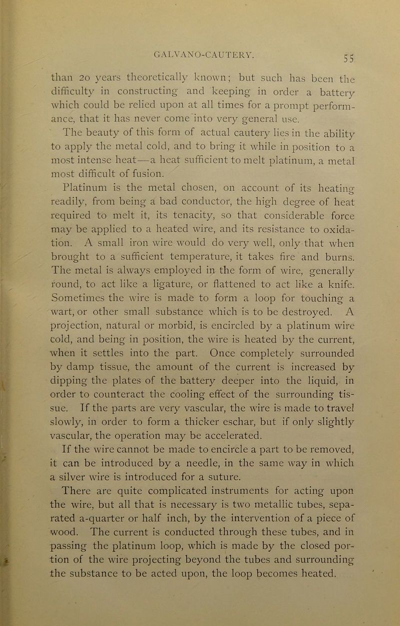 GALVANO-CAUTERY. than 20 years theoretically known; but such has been the difficulty in constructing and keeping- in order a battery which could be relied upon at all times for a prompt perform- ance, that it has never come into very general use. The beauty of this form of actual cautery lies in the ability to apply the metal cold, and to bring it while in position to a most intense heat—a heat sufficient to melt platinum, a metal most difficult of fusion. Platinum is the metal chosen, on account of its heatinfr o readily, from being a bad conductor, the high degree of heat required to melt it, its tenacity, so that considerable force may be applied to a heated wire, and its resistance to oxida- tion. A small iron wire would do very well, only that when brought to a sufficient temperature, it takes fire and burns. The metal is always employed in the form of wire, generally round, to act like a ligature, or flattened to act like a knife. Sometimes the wire is made to form a loop for touching a wart, or other small substance which is to be destroyed. A projection, natural or morbid, is encircled by a platinum wire cold, and being in position, the wire is heated by the current, when it settles into the part. Once completely surrounded by damp tissue, the amount of the current is increased by dipping the plates of the battery deeper into the liquid, in order to counteract the cooling effect of the surrounding tis- sue. If the parts are very vascular, the wire is made to travel slowly, in order to form a thicker eschar, but if only slightly vascular, the operation may be accelerated. If the wire cannot be made to encircle a part to be removed, it can be introduced by a needle, in the same way in which a silver wire is introduced for a suture. There are quite complicated instruments for acting upon the wire, but all that is necessary is two metallic tubes, sepa- rated a-quarter or half inch, by the intervention of a piece of wood. The current is conducted through these tubes, and in passing the platinum loop, which is made by the closed por- tion of the wire projecting beyond the tubes and surrounding the substance to be acted upon, the loop becomes heated.