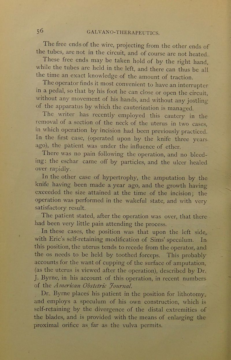 The free ends of the wire, projecting from the other ends of the tubes, are not in the circuit, and of course are not heated. These fiee ends may be taken hold of by the right hand, while the tubes are held in the left, and there can thus be all the time an exact knowledge of the amount of traction. The operatoi finds it most convenient to have an interrupter in a pedal, so that by his foot he can close or open the circuit, without any movement of his hands, and without any jostling of the apparatus by which the cauterization is managed. The writer has recently employed this cautery in the removal of a section of the neck of the uterus in two cases, in which operation by incision had been previously practiced. In the first case, (operated upon by the knife three years ths patient was under the influence of ether. There was no pain following the operation, and no bleed- ing: the eschar came off by particles, and the ulcer healed over rapidly. In the other case of hypertrophy, the amputation by the knife having been made a year ago, and the growth having exceeded the size attained at the time of the incision; the operation was performed in the wakeful state, and with very satisfactory result. The patient stated, after the operation was over, that there had been very little pain attending the process. In these cases, the position was that upon the left side,, with Eric’s self-retaining modification of Sims’ speculum. In this position, the uterus tends to recede from the operator, and the os needs to be held by toothed forceps. This probably accounts for the want of cupping of the surface of amputation, (as the uterus is viewed after the operation), described by Dr. J. Byrne, in his account of this operation, in recent numbers of the Ainet'ican Obstetric Journal. Dr. Byrne places his patient in the position for lithotomy, and employs a speculum of his own construction, which is self-retaining by the divergence of the distal extremities of the blades, and is provided with the means of enlarging the proximal orifice as far as the vulva permits.