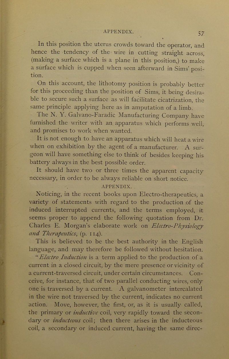 In this position the uterus crowds toward the operator, and hence the tendency of the wire in cutting straight across, (making a surface which is a plane in this position,) to make a surface which is cupped when seen afterward in Sims’ posi- tion. On this account, the lithotomy position is probably better for this proceeding than the position of Sims, it being desira- ble to secure such a surface as will facilitate cicatrization, the same principle applying here as in amputation of a limb. The N. Y. Galvano-Faradic Manufacturing Company have furnished the writer with an apparatus which performs well, and promises to work when wanted. It is not enough to have an apparatus which will heat a wire when on exhibition by the agent of a manufacturer. A sur- geon will have something else to think of besides keeping his battery always in the best possible order. It should have two or three times the apparent capacity necessary, in order to be always reliable on short notice. APPENDIX. . Noticing, in the recent books upon Electro-therapeutics, a variety of statements with regard to the production of the induced interrupted currents, and the terms employed, it seems proper to append the following quotation from Dr. Charles E. Morgan’s elaborate work on Electro-Physiology a?id TherapeiUics^ (p. 114). This is believed to be the best authority in the English language, and may therefore be followed without hesitation. Electro Indttction is a term applied to the production of a current in a closed circuit, by the mere presence or vicinity of a current-traversed circuit, under certain circumstances. Con- ceive, for instance, that of two parallel conducting wires, only one is traversed by a current. A galvanometer intercalated in the wire not traversed by the current, indicates no current action. Move, however, the first, or, as it is usually called, the primary or inductive coil, very rapidly toward the secon- dary or inductcous coil; then there arises in the inducteous coil, a secondary or induced current, having the same direc-