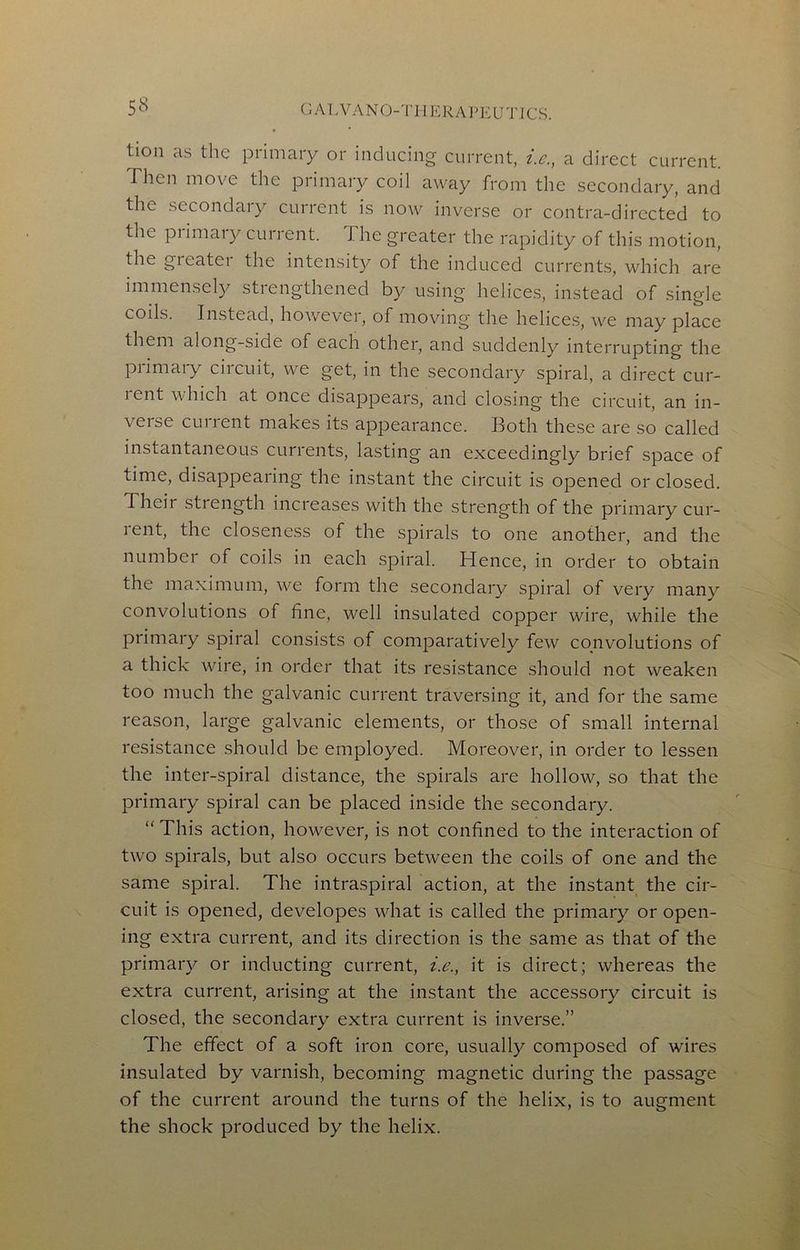 tion as the primary or inducing current, i.c., a direct current. Then move the primary coil away from the secondary, and the secondaiy current is now inverse or contra-directed to the primary current. The greater the rapidity of this motion, the gieater the intensity of the induced currents, which are immensely strengthened by using helices, instead of single coils. Instead, however, of moving the helices, we may place them along-side of each other, and suddenly interrupting the primary circuit, we get, in the secondary spiral, a direct cur- lent which at once disappears, and closing the circuit, an in- verse current makes its appearance. Both these are so called instantaneous currents, lasting an exceedingly brief space of time, disappearing the instant the circuit is opened or closed. Their strength increases with the strength of the primary cur- rent, the closeness of the spirals to one another, and the number of coils in each spiral. Hence, in order to obtain the maximum, we form the secondary spiral of very many convolutions of fine, well insulated copper wire, while the primary spiral consists of comparatively few convolutions of a thick wire, in order that its resistance should not weaken too much the galvanic current traversing it, and for the same reason, large galvanic elements, or those of small internal resistance .should be employed. Moreover, in order to lessen the inter-spiral distance, the spirals are hollow, so that the primary spiral can be placed inside the secondary. “ This action, however, is not confined to the interaction of two spirals, but also occurs between the coils of one and the same spiral. The intraspiral action, at the instant the cir- cuit is opened, developes what is called the primary or open- ing extra current, and its direction is the same as that of the primary or inducting current, i.e., it is direct; whereas the extra current, arising at the instant the accessory circuit is closed, the secondary extra current is inverse,” The effect of a soft iron core, usually composed of wires insulated by varnish, becoming magnetic during the passage of the current around the turns of the helix, is to augment the shock produced by the helix.