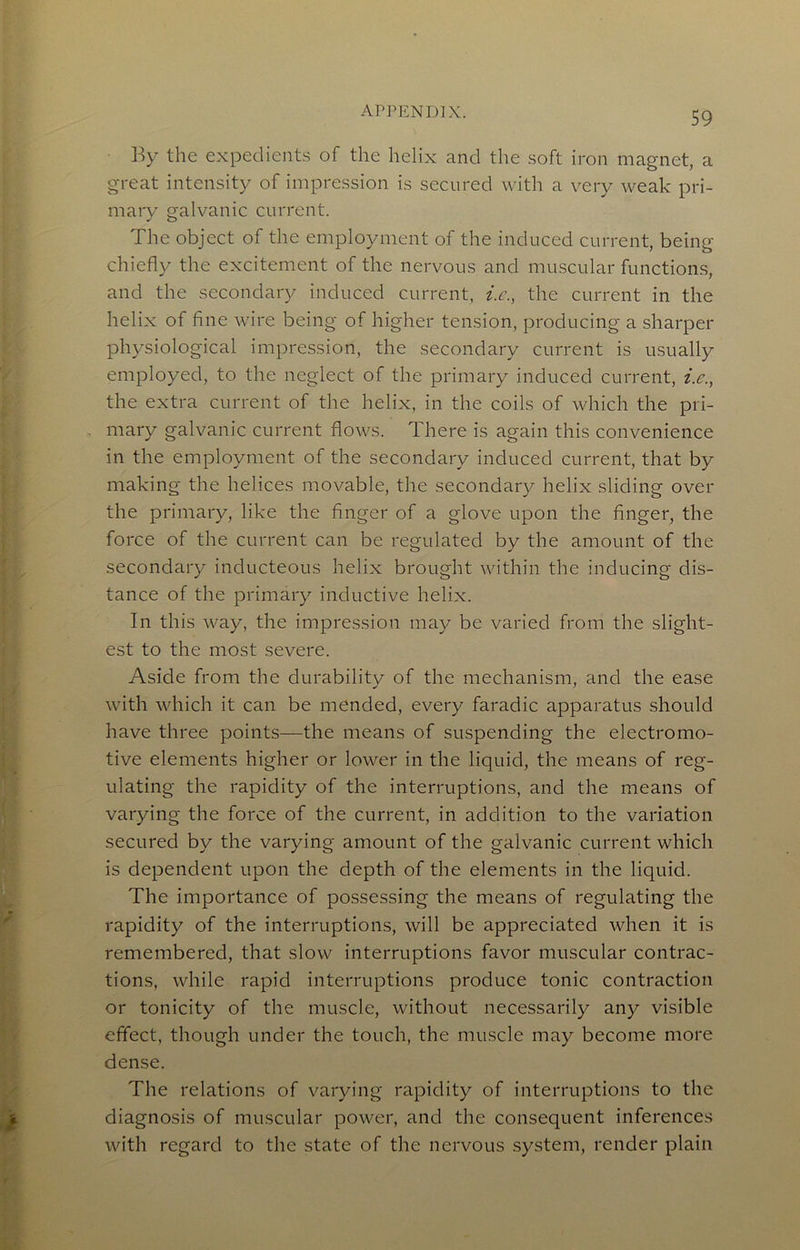 By the expedients of the helix and the soft iron magnet, a great intensity of impression is secured with a very weak pri- mary galvanic current. The object of the employment of the induced current, being chiefly the excitement of the nervous and muscular functions, and the secondary induced current, i.c., the current in the helix of fine wire being of higher tension, producing a sharper physiological impression, the secondary current is usually employed, to the neglect of the primary induced current, i.e., the extra current of the helix, in the coils of which the pri- mary galvanic current flows. There is again this convenience in the employment of the secondary induced current, that by making the helices movable, the secondary helix sliding over the primary, like the finger of a glove upon the finger, the force of the current can be regulated by the amount of the secondary inducteous helix brought within the inducing dis- tance of the primary inductive helix. In this way, the impression may be varied from the slight- est to the most severe. Aside from the durability of the mechanism, and the ease with which it can be mended, every faradic apparatus should have three points—the means of suspending the electromo- tive elements higher or lower in the liquid, the means of reg- ulating the rapidity of the interruptions, and the means of varying the force of the current, in addition to the variation secured by the varying amount of the galvanic current which is dependent upon the depth of the elements in the liquid. The importance of possessing the means of regulating the rapidity of the interruptions, will be appreciated when it is remembered, that slow interruptions favor muscular contrac- tions, while rapid interruptions produce tonic contraction or tonicity of the muscle, without necessarily any visible effect, though under the touch, the muscle may become more dense. The relations of varying rapidity of interruptions to the diagnosis of muscular power, and the consequent inferences with regard to the state of the nervous .system, render plain