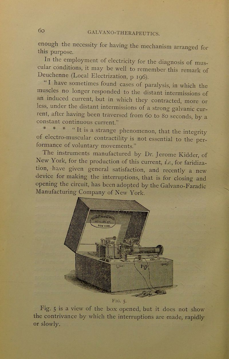 G A L V A NO-THERAPEUTICS. enough the necessity for having the mechanism arranged for this purpose. In the employment of electricity for the diagnosis of mus- cular conditions, it may be well to remember this remark of Deuchenne (Local Electrization, p 196). I have sometimes found cases of paralysis, in which the muscles no longer responded to the distant intermissions of an induced current, but in which they contracted, more or less, under the distant intermissions of a strong galvanic cur- rent, after having been traversed from 60 to 80 seconds, by a constant continuous current.” * * * “ It is a strange phenomenon, that the integrity of electro-muscular contractility is not essential to the per- formance of voluntary movements.” The instruments manufactured by Dr. Jerome Kidder, of New York, for the production of this current, ie., for faridiza- tion, have given general satisfaction, and recently a new device for making the interruptions, that is for closing and opening the circuit, has been adopted by the Galvano-Faradic Manufacturing Company of New York. Fig. 5. Fig. 5 is a view of the box opened, but it does not show the contrivance by which the interruptions are made, rapidly or slowly.