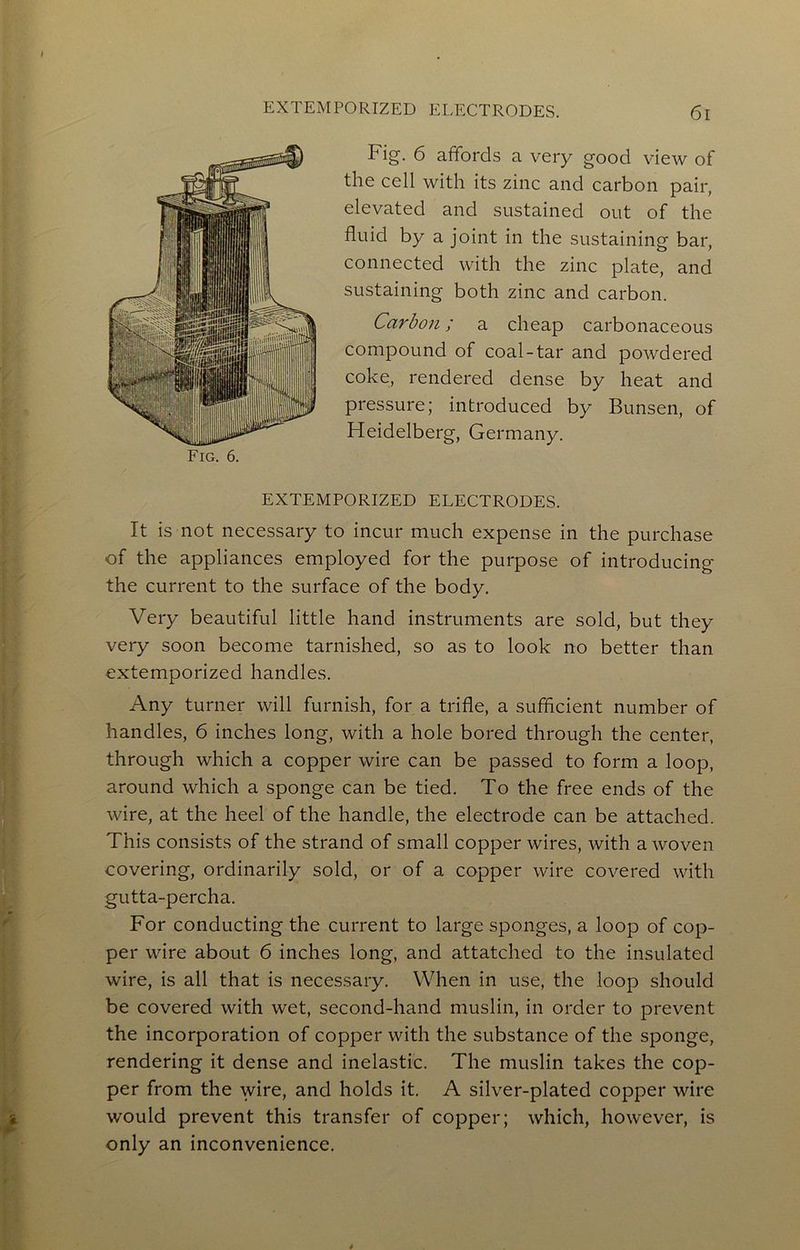 Fig. 6 affords a very good view of the cell with its zinc and carbon pair, elevated and sustained out of the fluid by a joint in the sustaining bar, connected with the zinc plate, and sustaining both zinc and carbon. Carbon; a cheap carbonaceous compound of coal-tar and powdered coke, rendered dense by heat and pressure; introduced by Bunsen, of Heidelberg, Germany. EXTEMPORIZED ELECTRODES. It is not necessary to incur much expense in the purchase of the appliances employed for the purpose of introducing the current to the surface of the body. Very beautiful little hand instruments are sold, but they very soon become tarnished, so as to look no better than extemporized handles. Any turner will furnish, for a trifle, a sufficient number of handles, 6 inches long, with a hole bored through the center, through which a copper wire can be passed to form a loop, around which a sponge can be tied. To the free ends of the wire, at the heel of the handle, the electrode can be attached. This consists of the strand of small copper wires, with a woven covering, ordinarily sold, or of a copper wire covered with gutta-percha. For conducting the current to large sponges, a loop of cop- per wire about 6 inches long, and attatched to the insulated wire, is all that is necessary. When in use, the loop should be covered with wet, second-hand muslin, in order to prevent the incorporation of copper with the substance of the sponge, rendering it dense and inelastic. The muslin takes the cop- per from the wire, and holds it. A silver-plated copper wire would prevent this transfer of copper; which, however, is only an inconvenience.