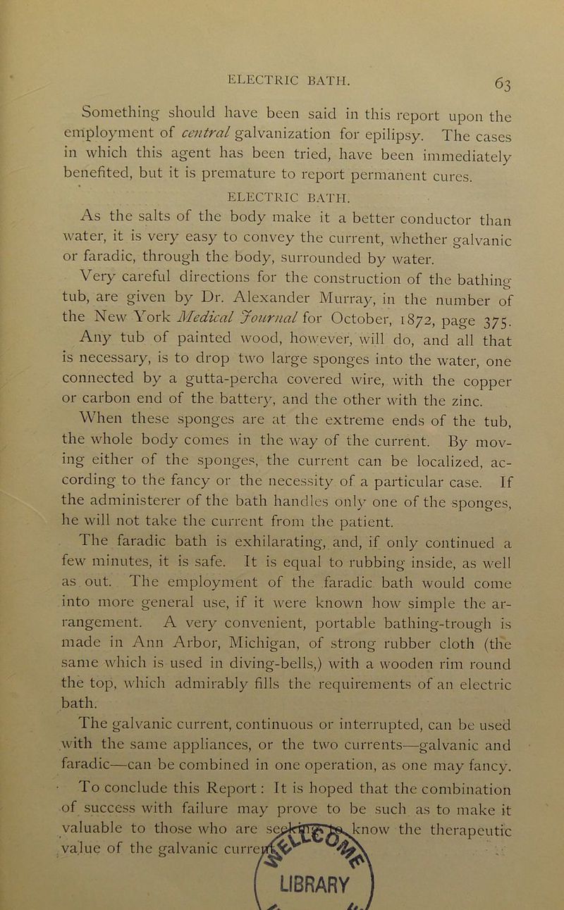 Something- should have been said in this report upon the employment of central galvanization for epilipsy. The cases in which this agent has been tried, have been immediately benefited, but it is premature to report permanent cures. ELECTRIC BATH. As the salts of the body make it a better conductor than water, it is very easy to convey the current, whether galvanic or faradic, through the body, surrounded by water. Very careful directions for the construction of the bathing- tub, are given by Dr. Alexander Murray, in the number of the New York Medical Journal for October, 1872, page 375. Any tub of painted wood, ho\yever, will do, and all that is necessary, is to drop two large sponges into the water, one connected by a gutta-percha covered wire, with the copper or carbon end of the battery, and the other with the zinc. When these sponges are at the extreme ends of the tub, the whole body comes in the way of the current. By mov- ing either of the sponges, the current can be localized, ac- cording to the fancy or the necessity of a particular case. If the administerer of the bath handles only one of the sponges, he will not take the current from the patient. The faradic bath is exhilarating, and, if only continued a few minutes, it is safe. It is equal to rubbing inside, as well as out. The employment of the faradic bath would come into more general use, if it were known how simple the ar- rangement. A very convenient, portable bathing-trough is made in Ann Arbor, Michigan, of strong rubber cloth (the same vvdiich is used in diving-bells,) with a wooden rim round the top, which admirably fills the requirements of an electric bath. The galvanic current, continuous or interrupted, can be used with the same appliances, or the t\vo currents—galvanic and faradic—can be combined in one operation, as one may fancy. To conclude this Report: It is hoped that the combination of success with failure may prove to be such as to make it