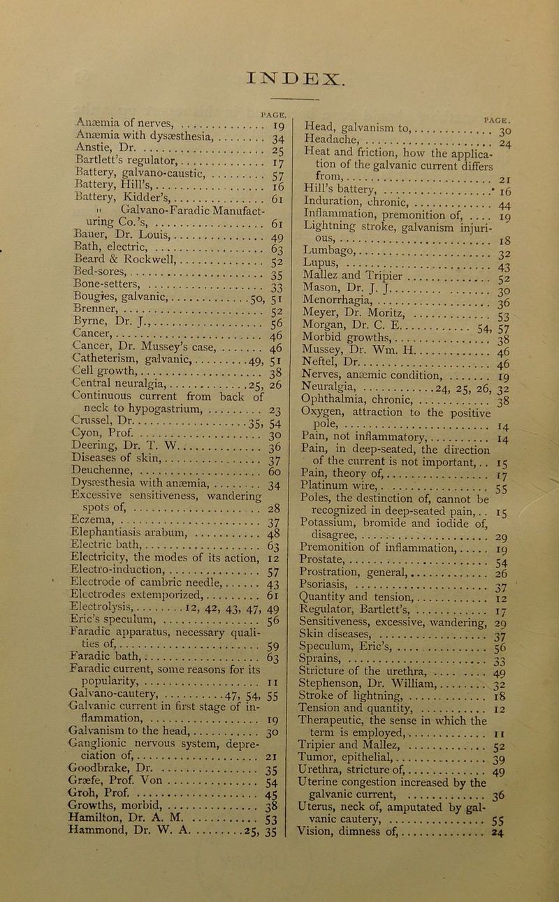 INDEX. 1*AGE. Anaemia of nerves, ig Anaemia with dysaesthesia, 34 Anstie, Dr 25 Bartlett’s regulator, 17 Battery, galvano-caustic, 1:7 Battery, Hill’s 16 Battery, Kidder’s, 61 II Galvano-Faradic Manufact- uring Co.’s 61 Bauer, Dr. Louis, 49 Bath, electric, 63 Beard & Rockwell, 32 Bed-sores, 33 Bone-setters, 33 Bougies, galvanic 30, 31 Brenner, 32 Byrne, Dr. J., 36 Cancer, 46 Cancer, Dr. Mussey’s case, 46 Catheteri.sm, galvanic, 49, 31 Cell growth, 38 Central neuralgia, 25, 26 Continuous current from back of neck to hypogastrium, 23 Cru.ssel, Dr 33, 34 Cyon, Prof. 30 Deering, Dr. T. VV 36 Diseases of skin, 37 Deuchenne, 60 Dysmsthesia with antemia, 34 Excessive sensitiveness, wandering spots of, , . 28 Eczema, 37 Elephantiasis arabum, 48 Electric bath, 63 Electricity, the modes of its action, 12 Electro-induction, 37 Electrode of cambric needle, 43 Electrodes extemporized, 61 Electrolysis, 12, 42, 43, 47, 49 Eric’s speculum, 36 Earadic apparatus, necessary quali- ties of, 39 Earadic bath, 63 Earadic current, some reasons for its popularity, 11 Galvano-cautery, 47, 34, 33 Galvanic current in fir.st stage of in- flammation, 19 Galvanism to the head, 30 Ganglionic neiwous system, depre- ciation of, 21 Goodbrake, Dr 33 Graefe, Prof. Von 34 Groh, Prof. 45 Growths, morbid, 38 Hamilton, Dr. A. M 33 Hammond, Dr. VV, A 25, 35 Head, galvanism to, ^30 Eleadache, 24 Heat and friction, how the applica- tion of the galvanic current differs from, 21 Hill’s battery, • 15 Induration, chronic 44 Inflammation, premonition of, .... 19 Lightning stroke, galvanism injuri- ous, 18 Lupus, ■■■] 43 Mallez and Tripier 32 Mason, Dr. J. J 30 Menorrhagia, ^6 Meyer, Dr. Moritz, 33 Morgan, Dr. C. E 34 37 Morbid growths, ’ 38 Mussey, Dr. Wm. PI 46 Neftel, Dr 46 Nerves, antemic condition, 19 Neuralgia, 24, 25, 26, 32 Ophthalmia, chronic, 38 Oxygen, attraction to the positive pole, J4 Pain, not inflammatory, 14 Pain, in deep-seated, the direction of the current is not important,., 15 Pain, theory of, 17 Platinum wire, 33 Poles, the destinction of, cannot be recogmized in deep-seated pain,. . 13 Potassium, bromide and iodide of, disagree, 29 Premonition of inflammation, 19 Prostate, 34 Prostration, general, 26 Psoriasis, 37 Quantity and tension, 12 Regulator, Bartlett’s, 17 Sensitiveness, excessive, wandering, 29 Skin diseases, 37 Speculum, Eric’s, 36 Sprains, 33 Stricture of the urethra, 49 Stephenson, Dr. William, 32 Stroke of lightning, 18 Tension and quantity, 12 Therapeutic, the sense in which the term is employed, 11 Tripier and Mallez, 32 Tumor, epithelial, 39 Urethra, stricture of, 49 Uterine congestion increased by the galvanic current, 36 Uterus, neck of, amputated by gal- vanic cautery, 35 Vision, dimness of, 24