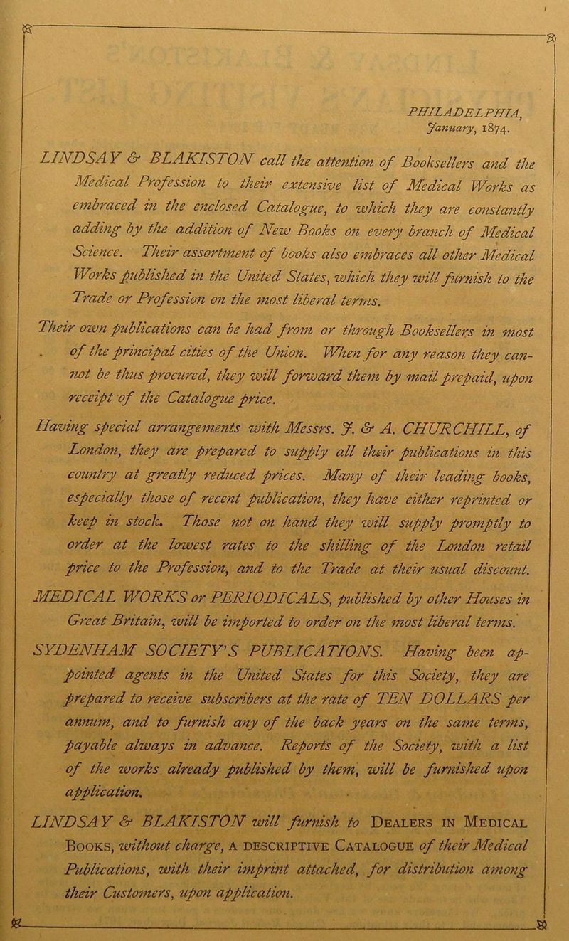 I PHILADELPHIA, January, 1874. LINDSAY & BLAKISTON call the attention of Booksellers and the Medical Profession to their extensive list of Medical Works as embraced in the enclosed Catalogue, to which they are constantly adding by the addition of New Books on every branch of Medical Science. Their assortment of books also embraces all other Medical Works published in the United States, which they will furnish to the Trade or Profession on the most liberal terms. Their own publications can be had from or through Booksellers in most of the principal cities of the Union. When for any reason they can- not be thus procured, they will forward them by mail prepaid, upon receipt of the Catalogue price. Having special arrangements with Messrs. J. & A. CHURCHILL., of London, they are prepared to supply all their publications in this country at greatly reduced prices. Many of their leading books, especially those of recent publication, they have either reprinted or keep m stock. Those not on hand they will supply promptly to order at the lowest rates to the shilling of the London retail price to the Profession, and to the Trade at their usual discount. MED ICAL WORKS or PERIODICALS, published by other Houses m Great Britain, will be imported to order on the most liberal terms. SYDENHAM SOCIETY’S PUBLICATIONS. Having been ap- pointed agents in the United States for this Society, they are prepared to receive subscribers at the rate of TEN DOLLARS per annum, and to furnish any of the back years on the same terms, payable always in advance. Reports of the Society, zvith a list of the works already published by them, will be furnished upon application, LINDSA Y & BLAKISTON will furnish to Dealers in Medical Books, without charge, a descriptive Catalogue of their Medical Publications, with their imprint attached, for distribution among their Customers, upon application. (a ^ si