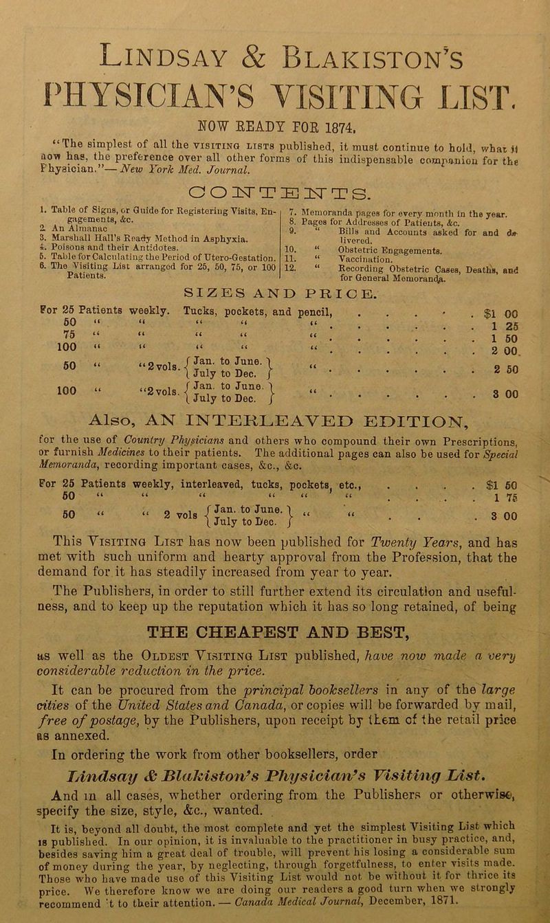 Lindsay & Blakiston’s PHYSICIAN’S VISITING LIST. NOW EEADY FOE 1874. “The simplest of all the visiting lists published, it must continue to hold, what M flow has, the preference over all other forms of this indispensable comnaniou for the Physician.”—New York Med. Journal. OOnSTTEISTTS. 1. Table of Signs, or Guide for Registering Visits, En- gagements, &c. 2. An Almanac 3. Marshall Hall’s Ready Method in Asphyxia. *. Poisons and their Antidotes. 6. Table for Calculating the Period of Utero-Qestation. 6. The Visiting List arranged for 25, 50, 75, or 100 Patients. 7. Memoranda pages for every month in the year. 8. Pages for Addresses of Patients, Ac. 9. “ Bills and Accounts asked for and d.l^ liverod. 10. “ Obstetric Engagements. 11. “ Vaccination. 12. “ Recording Obstetric Cases, Death's, and for General Memoram^. SIZES AND PRICE. Por 25 Patients weekly. Tucks, pockets, and pencil, 60 u (( <* u It 75 (( (( it it U 100 «( u << u li 60 it “ 2 vols. -< f Jan. to June. 1 (4 1 July to Dec. j ‘ • • 100 “2vols. f Jan. to June. 1 (4 1. July to Dec. / ■ * $1 00 1 25 1 50 2 00. 2 SO 3 00 Also, AN INTEKLEAVED EDITION, for the use of Country Physicians and others who compound their own Prescriptions, or furnish Medicines to their patients. The additional pages can also be used for Special Memoranda, recording important cases, &c., &c. For 25 Patients weekly, interleaved, tucks, pockets etc., 50 “ “ “ “ “ ' “ 60 “ “ 2 vol. I i,”'-1 “ \ July to Dec. / This VisiTiNO List has now been published for Twenty Years, and has met with such uniform and hearty approval from the Profession, that the demand for it has steadily increased from year to year. The Publishers, in order to still further extend its circulation and useful- ness, and to keep up the reputation which it has so long retained, of being $1 60 1 75 3 00 THE CHEAPEST AND BEST, as well as the Oldest Yisitinq List published, have now made a very considerable reduction in the price. It can be procured from the principal booksellers in any of the large cities of the United States and Canada, or copies will be forwarded by mail, free of postage, by the Publishers, upon receipt by (Lem of the retail price as annexed. In ordering the work from other booksellers, order Tdndsay & JBlaJaiston^s Physician’s Visiting List, And m all cases, whether ordering from the Publishers or otherwise, specify the size, style, &c., wanted. It is, beyond all doubt, the most complete and yet the simplest Visiting List which IS published. In our opinion, it is invaluable to the practitioner in busy practice, and, besides saving him a great deal of trouble, will prevent his losing a considerable sum of money during the year, by neglecting, through forgetfulness, to entnr visits made. Those who have made use of this Visiting List would not be without it for thrice its price. We therefore know we are doing our readers a good turn when^we strongly recommend 't to their attention. — Canada Medical Journal, December, 18il.