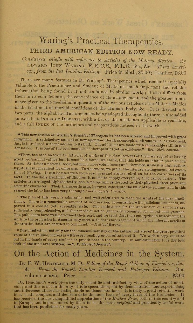 Waring’s Practical Therapeutics. THIRD AMERICAN EDITION NOW READY. Considered chiefly with reference to Articles of the Materia Medica. By Edward John Waring, F. R. C. S., F. L. S., &c., &c. Third Ameri- can, from the last London Edition. Price in cloth, $5.00; Leather, $6.00 There are many features in Dr Waring’s Therapeutics which render it espcciail;? valuable to the Practitioner and Student of Medicine, much important and reliable information being found in it not contained in similar wor^s,- it also differs from them in its completeness, the convenience of its arrangement, and the greater promi- nence given to the medicinal application of the various articles of the Materia Medica in the treatment of morbid conditions of the Human Body, &c. It is divided into two parts, the alphabetical arrangement being adopted throughout; there is also added an excellent Index oe Diseases, with a list of the medicines applicable as remedies, and a full Index of the medicines and preparations noticed in the work. “ This new edition of Waring’s Practical Therapeutics has been altered and improved with great judgment. A satisfactory account of new agents—chloral, apomorphia, nitrous oxide, carbolic acid, &o., is introduced without adding to its bulk. The additions are made with remarkabje skill in con- densation. It is one of the best manuals of therapeutics yet in existence.”—Rn7. Med. Journal. “There has been no scarcity, latterly, of works of this class, several of them we regard as having great professional value ; but, it must be allowed, we think, that this holds no inferior i^lace among them. Still j’s is a national book, but much more voluminous; and, therefore, while it is high author- ity, it is less convenient for office use. Furthermore, we prefer the literary arrangement and execu- tion of Waring. It can be used with more readiness and always relied on for .the correctness of its facts. In the daily treatment of diseases, it seems to supply everything that can be desired. The articles arc arranged alphabetically, and a paragraph is devoted to their physical description and scientific character. Their therapeutic uses, however, constitute the bulk bf the volume; and in this respect the labor has been very thorough.”—Drug-f/isis’ Circular. “ The plan of this work is admirable, and well calculated to meet the wants of the busy practi- tioner. There is a remarkable amount of information, accompanied with judicious comments, im- parted in a concise yet agreeable style. The indications for the application of remedies are sufficiently comprehensive, and their mode of action generally accounted for on rational grounds. The publishers have well performed their part, and we trust that their enterprise in introducing the work to the profession in America may meet with that encouragement which the inherent merits of the treatise Itself are entitled to command.”—McdicaZ Record. “ Our admiration, not only for the immense Industry of the author, but also of the great practical value of the volume, increases with every reading or consultation of it. We wish a copy could be put in the hands of every student or practitioner in the country. In our estimation it is the beet book of the kind ever written.”—A. Y. Medical Journal. On the Action of Medicines in the System. By F. W. Headland, M. D., Fellow of the Royal College of Physicians, &c., Ac. From the Fourth London Revised and Enlarged Edition. One volume octavo. Price . $3.00 Dr. Headland’s Avork gives the only scientific and satisfactory view of the action of medi- cine ; and this is not in the way of idle speculation, but by demonstration and experimetits, and inferences almost as indisputable as demonstrations. It is truly a great scientific Avork in a small compjiss, and deserves to be the hand-book of every lover of the Profession. It has received the most unqualified approbation of the Medical Press, both in this eountry and in Europe, and is pronounced by them to be the most oi'iginal and practically useful A\'ork that has been published for many years.