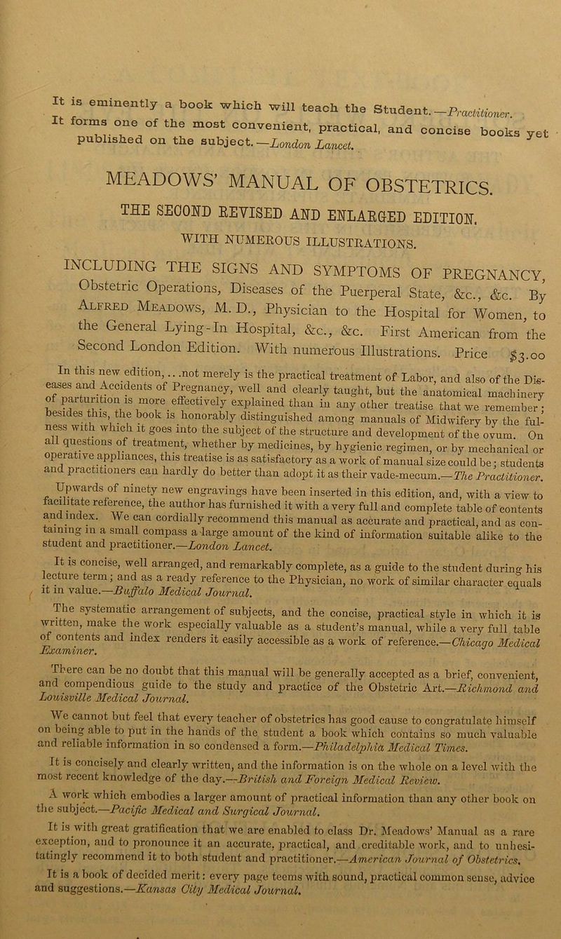 It iz eminently a book wkioh will teach the Stndent. -Pracmoner It fotms one of the most convenient, practical, and concise books yet published on the subject. —London Lancet. ^ MEADOWS’ MANUAL OF OBSTETRICS. THE SEOOHD EEVISED AHD EHLAEGED EDITION WITH NUMEKOUS ILLUSTRATIONS. INCLUDING THE SIGNS AND SYMPTOMS OF PREGNANCY, Obstetric Operations, Diseases of the Puerperal State, &c., &c. By Alfred Meadows, M. D., Physician to the Hospital for Women, to the General Lying Hn Hospital, &c., &c. First American from'the Second London Edition. With numerous Illustrations. Price ^3.00 In this new edition not merely is the practical treatment of Labor, and also of the Die- e^es and Accidents of Pregnancy, well and clearly taught, but the anatomical machinery hLnl T remember besides this the book is honorably distinguished among manuals of Midwifery by the ful- ness with which it goes into the subject of the structure and development of the ovum On nlinT V by medicines, by hygienic regimen, or by mechanical or p at) ve appliances, this treatise is as satisfactory as a work of manual size could be: students and practitioners can hardly do better than adopt it as their vade-mecum.—TAe Practitioner. Upwards of ninety new engravings have been inserted in this edition, and, with a view to facilitate reference, the author has furnished it with a very full and complete table of contents and index. We can cordially recommend this manual as accurate and practical, and as con- taining in a small compass a-large amount of the kind of information suitable alike to the student and practitioner.—London Lancet. It IS concise, well arranged, and remarkably complete, as a guide to the student during his ectiire term; and as a ready reference to the Physician, no work of similar character equals it in value,—Buffalo Medical Jouv7ial, The systematic arrangement of subjects, and the concise, practical style in which it is written, make the work especially valuable as a student’s manual, while a very full table (M contents and index renders it easily accessible as a work of reference.—UAtcano Medical Examiner. There can be no doubt that this manual will be generally accepted as a brief, convenient, and compendious guide to the study and practice of the Obstetric Axt.—Bicliniond and Louisville Medical Journal. We cannot but feel that every teacher of obstetrics has good cause to congratulate himself on being able to put in the hands of the student a book which contains so much valuable and reliable information in so condensed a form.—Philadelphkt, Medical Times. It is concisely and clearly written, and the information is on the whole on a level with the most recent knowledge of the daj.—British and Foreign Medical Review. A work which embodies a larger amount of practical information than any other book on tlie subject.—Paeijic Medical and Surgical Journal. It is with great gratification that we are enabled to class Ur. Meadows’ Manual as a rare exception, and to pronounce it an accurate, practical, and creditable work, and to unhesi- tatingly reeoramend it to both student and practitioner.—American Journal of Obstetrics. It is a book of decided merit: every page teems with sound, practical common sense, advice and suggestions.—/fawsas City Medical Journal.