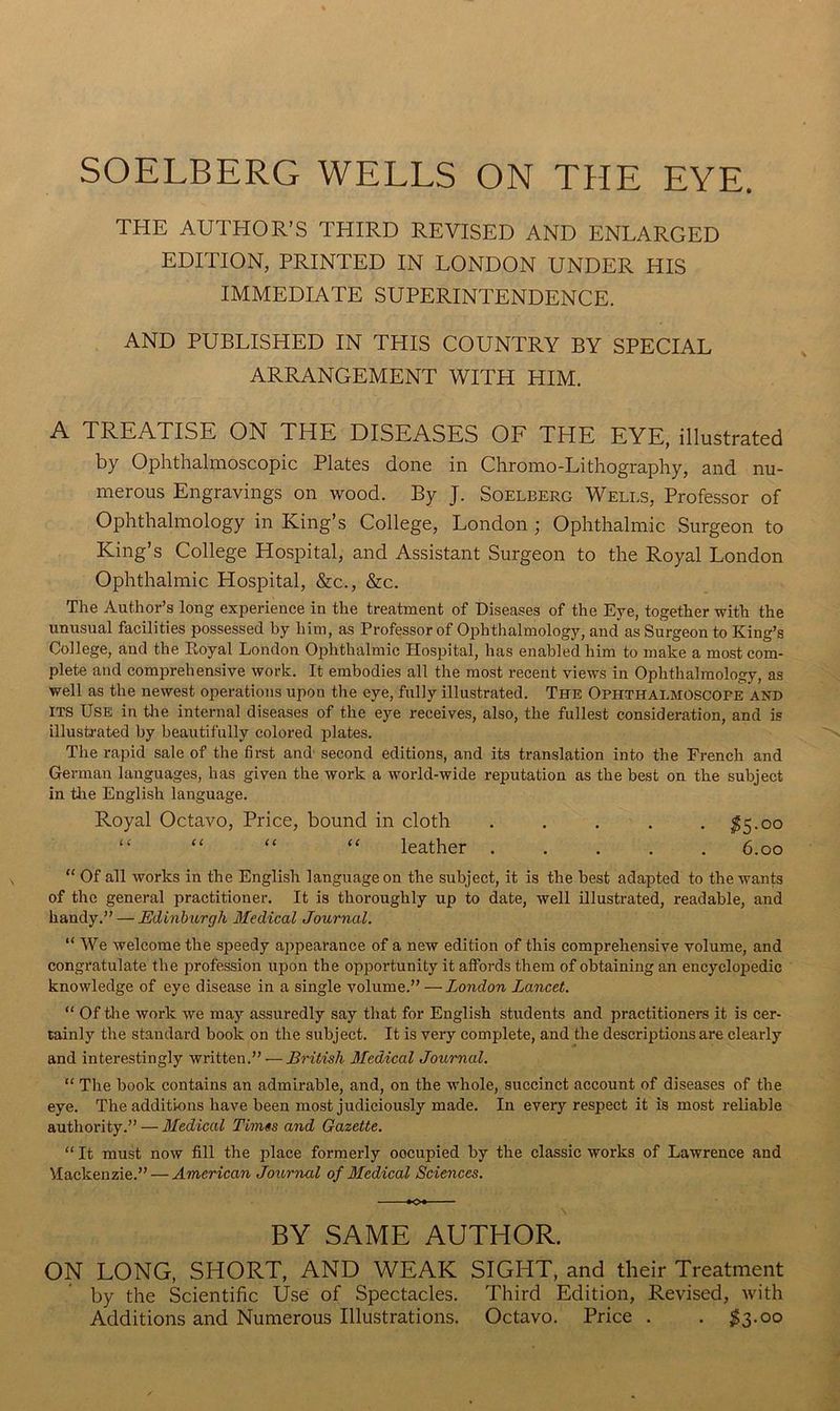 SOELBERG WELLS ON THE EYE. THE AUTHOR’S THIRD REVISED AND ENLARGED EDITION, PRINTED IN LONDON UNDER HIS IMMEDIATE SUPERINTENDENCE. AND PUBLISHED IN THIS COUNTRY BY SPECIAL ARRANGEMENT WITH HIM. A TREATISE ON THE DISEASES OF THE EYE, illustrated by Ophthalmoscopic Plates done in Chromo-Lithography, and nu- merous Engravings on wood. By J. Soelberg Wells, Professor of Ophthalmology in King’s College, London ; Ophthalmic Surgeon to King’s College Hospital, and Assistant Surgeon to the Royal London Ophthalmic Hospital, &c., &c. The Author’s long experience in the treatment of Diseases of the Eye, together with the unusual facilities possessed by him, as Professor of Ophthalmology, and as Surgeon to King’s College, and the Royal London Ophthalmic Hospital, has enabled him to make a most com- plete and comprehensive work. It embodies all the most recent views in Ophthalmology, as well as the newest operations upon the eye, fully illustrated. The Ophthalmoscope and ITS Use in tlie internal diseases of the eye receives, also, the fullest consideration, and is illustrated by beautifully colored plates. The rapid sale of the first and' second editions, and its translation into the French and German languages, has given the work a world-wide reputation as the best on the subject in tlie English language. Royal Octavo, Price, bound in cloth . . . . . ;^5.oo “ “ ‘‘ “ leather ..... 6.00  Of all works in the English language on the subject, it is the best adapted to the wants of the general practitioner. It is thoroughly up to date, well illustrated, readable, and handy.” — Edinburgh Medical Journal. “ We welcome the speedy appearance of a new edition of this comprehensive volume, and congratulate the profession upon the opportunity it affords them of obtaining an encyclopedic knowledge of eye disease in a single volume.” — London Lancet. “ Of the work we may assuredly say that for English students and practitioners it is cer- tainly the standard book on the subject. It is very complete, and the descriptions are clearly and interestingly written.” — British Medical Journal. “ The book contains an admirable, and, on the whole, succinct account of diseases of the eye. The additions have been most judiciously made. In every respect it is most reliable authority.” — 3Iedical Times and Gazette. “ It must now fill the place formerly oocupied by the classic works of Lawrence and Mackenzie.” — American Journal of 3Ledical Sciences. K>« BY SAME AUTHOR. ON LONG, SHORT, AND WEAK SIGHT, and their Treatment by the Scientific Use of Spectacles. Third Edition, Revised, with Additions and Numerous Illustrations. Octavo. Price . . 1^3.00