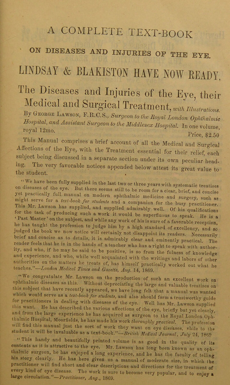 A COMPLETE TEXT-BOOK ON DISEASES AND INJURIES OF THE EYE. LINDSAY & BLAKISTON HAVE NOW READY, The Diseases and Injuries of the Eye, their Medical and Suruical Trpatmpnt j GEORaE Lawson, P.R.C.S., Surgeon to the Royal London Ophthalmia Hospital, and Assistant Surgeon to the Middlesex Hospital. In one volume royal 12mo. ’ Price, $2.50 This Manual comprises a brief account of all the Medical and Smmical Affections of the Eye, with the Treatment essential for their relief each subject being discussed in a separate section under its own peculiar’head- ing. The yeiy favorable notices appended below attest its great value to the student. ‘“We have been fully supplied in the last two or three years with systematic treatises on diseases o the eye. But there seems still to be room for a clearf brief, aL coucle yet practically full manual on modern ophthalmic medicine and surgery such as Thfs Mr'r ^ for students and a companion for the busy practitioner. for the iasrn'/'' T supplied admirably well. Of his qualifications foi the task of producing suqh a work it would be superfluous to speak. He is a ast Master on the subject, and while any work of his is sure of a favorable reception he has taught the profession to judge him by a high standard of excellency, aL so judged the book we now notice will certainly not disappoint its readers. Necessarily biief and concise as to details, it is admirably clear and eminently practical. The reader feels that he is in the hands of a teacher who has a right to speak with author- 1 y, and who, if he may be said to be positive, is so from the fulness of knowledge and experience, and who, while well acquainted with the writings and labors of other authorities on the matters he treats of, has himself practically worked out what he teaches. —London Medical Times and Gazette, Aug. 14, 1869. “ We congratulate Mr. Lawson on the production of such an ezeellent work on ophthalmie dj^seases as this. Without depreciating the large and valuable treatises on this subject that have recently appeared, we have long felt that a manual was wanted which would serve as a text-book for etudmU, and also should form a trustworthy guide for practitioners in dealing with diseases of the eye. Well has Mr. Lawson supplied Ibis want He has described the various affections of the eye. briefly but yet clearly and fi om the large experience he has acquired as surgeon to the Royal London Oph- his work thoroughlijpractical. The profession will find this manual just the sort of work they want on eye diseases, vhile (o the student it will be invaluable as a text-book.”—Medical Journal, July 24, 1869 “ This handy and beautifully printed volume is as good in the quality of its contents as it is attractive to the eye. Mr. Lawson has long been known as an oph- thalmic surgeon, he has enjoyed a long experience, and he has the faculty of telling IS story clearly. He has here given us a manual of moderate size, in which (he practitioner will find short and clear descriptions and directions for the treatment of every kind of eye disease. The work is sure to become very popular, and to enjoy a large circulation.’*—Aug., 1809.