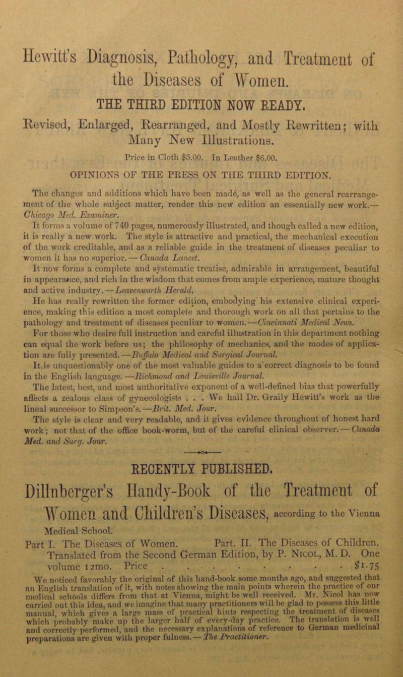 Hewitt’s Diagnosis, PatMogy, and Treatment of tlie Diseases of 'Women. THE THIRD EDITION NOW READY. Revised, Enlarged, Rearranged, and Mostly Rewritten; with Many New Illustrations. Price in Cloth $5.00. In Leather $6.00. OPINIONS OF THE PEESS ON THE THIED EDITION. The changes and additions which have been mad^ as well as the general rearrange- ment of the whole subject matter, render this new edition an essentially new work.— Chicago Med. Examiner. It forms a volume of 740 pages, numerously illustrated, and though called a new edition, it is really a new work. The style is attractive and practical, the mechanical execution of the woi’k qreditable, and as a reliable guide in the treatment of diseases peculiar to women it has no superior. — Canada Lancet. It now forms a complete and systematic treatise, admirable in arrangement, beautiful in appeara/Tice, and rich in the wisdom that comes from ample experience, mature thought and active industry. —Leavenworth Herald. He has really rewritten the former edition, embodying' his extensive clinical experi- ence, making this edition a most complete and thorough work on all that pertains to the pathology and treatment of diseases peculiar to women.—Cincinnati Medical News. For those who desire full instruction and careful illustration in this department nothing can equal the work before us; the philosophy of mechanics, and the modes of applica- tion are fully presented. —Buffalo Medical and Surgical Journal. It,is unquestionably one of the most valuable guides to a’correct diagnosis to be found in the English language. —Bichmond and Louisville Journal. The latest, best, and most authoritative exponent of a well-defined bias that powerfully aflfects a zealous class of gynecologists . . .We hail Dr. Graily Hewitt’s Avork as the lineal successor to Simpson’s.—Brit. Med. Jour. The style is clear and very readable, and it gives evidence throughout of honest hard work; not that of the office book-worm, but of the careful clinical observer. — Canada Med. and Surg. Jour. EECENTLY PUBLISHED. Dillnberger’s Handy-Book of the Treatment of Vomen and Children’s Diseases, according to the Vienna Medical School. Part I. The Diseases of Women. Part. II. The Diseases of Children. Translated from the Second German Edition, by P. Nicol, M. D. One volume i2mo. Price . ... . • • • • ^i-75 We noticed favorably the original of this hand-book some months ago, and suggested that an English translation of it, with notes showing the main points wherein the practice of our medical schools differs from that at Vienna, might be well received. Mr. Nicol h^ now carried out this idea, and we imagine that many practitioners Avill be glad to possess this little manual which gives a large mass of practical hints respecting the treatment of diseases which probably make up the larger half of every-day practice. The translation is well and correctly performed, and the necessary explanations of reference to German medicinal preparations are given with proper fulness.— The Practitioner,