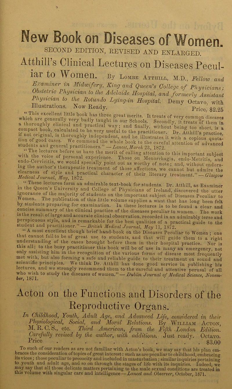 New Book on Diseases of omen. SECOND EDITION, REVISED AND ENLARGED. Atthill’s Clinical Lectures on Diseases Pecul- iai to Women. Bj Lombe Attiull, M.D., Fellow and Examiner in Midwifery, King and Queen’s College of Physicians; Obstetric Physician to the Adelaide Hospital, and formerly Assistant Physician to the Rotundo Lying-in Hospital. Demy Octavo with Illustrations. Now Ready. Price $2 25 excellent little hook has three great merits. It treats of very common disea^^s w ch are generally very badly taught in our Schools. Secondly, it^treats of themin oroug 1 y c inical and practical way ; and finally, without being too short is a compact book calculated to be very useful to the practitioner. Dr. Atthill’s practice independent, and he illustrates it with a copious quota- tion of good cases. We commend the whole book to the careful attention of advanced students and general practitioners.” —Lancet,March 23, 1872 wiih thVvotr'.f^f attention’to this important subject with the voice of personal experience. Those on Menorrhagia, endo-Metritis and inffYh^^nutlf^^’ specially point out as worthy of note; and, without endors- ing the author s therapeutic treatment of those.atfections, we cannot but admire the treatment.” j lectures form an admirable text-book for students. Dr. Atthill, as Examiner m the Queen s University and College of Physicians of Ireland, discovered the utter Ignorance of the majority of students on the important subject of Diseases Peculiar to Vomen. The publication of this little volume supplies a want that has long been felt by students preparing for examination. In these lectures is to be found a clear and concise summary of the clinical practice of the diseases peculiar to women. The work is the result ot large and accurate clinical observation, recorded in an admirably terse and perspicuous style, and is remarkable for the best qualities of a practical guide to the student and practitioner.” — British Medical Journal^ May 11, 1872. “ A most excellent though brief hand-book on the Diseases Peculiar to Women ; one that cannot fail to be of great use to students, and that will guide them to a right undeistanding of the cases brought before them in their hospital practice. Nor is t IS all, to the busy practitioner this book will be of use in many an emergency, not only assisting him in the recognition of the various forms of disease most frequently met with, but also forming a safe and reliable guide to their treatment on sound and scientific principles. We think Dr. Atthill has done good service in publishing his lectures, and we strongly recommend them to the careful and attentive perusal of all who wish to study the diseases of \y— Dublin Journal of Medical Science, Novem- ber, 1871. Acton on the Functions and Disorders of the Reproductive Organs. In Childhood, Youth, Adult Age, and Advanced Life, considered in their Physiological, Social, and Moral Relations. By William Acton, M. R. C. S., etc. Third American, from the Fifth London Edition. Carefully revised by the author, with additions. Just ready. Octavo. Pi’ice $3.00 To such of our readers as are not familiar with Acton’s book, we may say that his plan em- braces the consideration of tof)ics of great interest: such as are peculiar to childhood, embracing its vices ; those peculiar to precocity and included in masturbation ; similar inquiries pertaining to youth and adult age, and so on through the stages of life with its inquiries. Indeed, we may say that all those delicate matters pertaining to the male sexual conditions are treated in this volume with singular care and intelligence — Lancet and Observer, October, 1871.