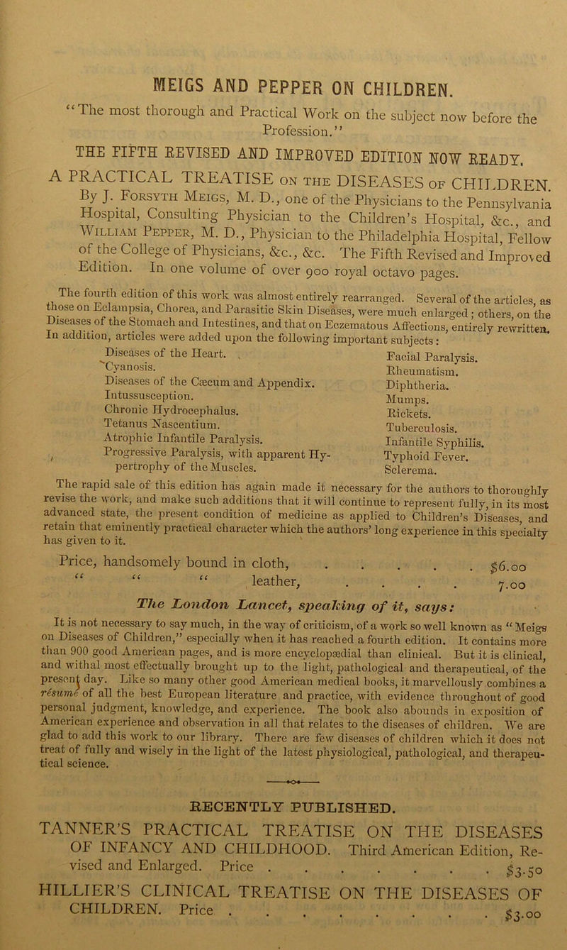 MEIGS AND PEPPER ON CHILDREN. “The most thorough and Practical Work on the subject now before the Profession,” THE FIFTH KEYISED AHD IMPEOVED EDITIOH HOW EEADY. A PRACTICAL TREATISE on the DISEASES of CHILDREN By J. Forsyth Meigs, M. D., one of the Physicians to the Pennsylvania Hospital, Consulting Physician to the Children’s Hospital, &c., and William Pepper, M. D., Physician to the Philadelphia Hospital, Fellow of the College of Physicians, &c., &c. The Fifth Revised and Improved Edition. In one volume of over goo royal octavo pages. The fourth edition of this work was almost entirely rearranged. Several of the articles, as Hiose on Eclampsia, Chorea, and Parasitic Skin Diseases, were much enlarged; others, on the Diseases of the Stomach and Intestines, and that on Eczematous Atfections, entirely rewritten. In addition, articles were added upon the following important subjects : Diseases of the Heart. , ''Cyanosis. Diseases of the Csecum and A]3pendix. Intussusception. Chronic Hydrocephalus. Tetanus Nascentium. Atrophic Infantile Paralysis. ^ Progressive Paralysis, with apparent Hy- pertrophy of the Muscles. The rapid sale of this edition has again made it necessary for the authors to thoroughly revise the work, and make such additions that it will continue to represent fully, in its most advanced state, the present condition of medicine as applied to Children’s Diseases, and retain that eminently practical character which the authors’ long experience in this specialty has given to it. ^ Price, handsomely bound in cloth, $6.00 “ “ . leather, .... 7.00 The London Lancet, speaMng of it, says: It is not necessary to say much, in the way of criticism, of a work so well known as “ Meigs on Diseases of Children,” especially when it has reached a fourth edition. It contains more than 900 good American pages, and is more encyclopsedial than clinical. But it is clinical, and withal most effectually brought up to the light, pathological and therapeutical, of the presen^ day. Like so many other good American medical books, it marvellously combines a resume of all the best European literature and practice, with evidence throughout of good personal judgment, knowledge, and experience. The book also abounds in exposition of American experience and observation in all that relates to the diseases of children. We are glad to add this work to our libraiy. There are few diseases of children which it does not treat of fully and wisely in the light of the latest physiological, pathological, and therapeu- tical science. ■ Facial Paralysis. Pheumatism. Diphtheria. Mumps. Pickets. Tuberculosis. Infantile Syphilis. Typhoid Fever. Sclerema. RECENTLY PUBLISHED. TANNER’S PRACTICAL TREATISE ON THE DISEASES OF INFANCY AND CHILDHOOD. Third American Edition, Re- vised and Enlarged. Price $3-50 HILLIER’S CLINICAL TREATISE ON THE DISEASES OF CHILDREN. Price