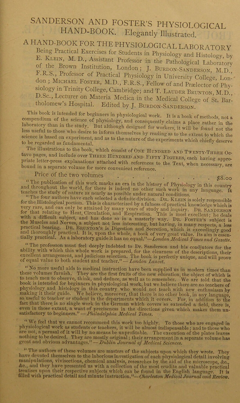 SANDERSON AND FOSTER’S PHYSIOLOGICAI HAND-BOOK. Elegantly Illustrated. A HAND-BOOK FOR THE PHYSIOLOGICAL LABORATORY e M n Physiology and Histology, by of M-,0 R Professor in the Pathological LabofLrl o p™'J London; J. Burdon-Sanderson, M.d' F.R.S Professor of Practical Physiology in University College, Lon: don ; Michael Foster, M.D., F.R.S., Fellow of and Prtelectof of Phy MO ogy in unity College, Cambridge; and T. Lauder Brunton, M D D.Sc., Lecturer on Materia Medica in the Medical College of St Bar: tholomew’s Hospital. Edited by J. Burdon-Sanderson. This book is intended for beginners in physiological work. It is a book of methods not a compendium of the science of physiology, and consequently claims a place rather in the laboratory than in the study. But although designed for workers, it will be found not the less useful to those who desire to inform themselves by reading as to the extent to which the to be regarcird arfimZrtal. which chiefly deserve The illustrations to the book, which consist of One Hundred and Twenty-Three Oc- ^ t Hundred and Fifty Figures, each having appro- piidte letter-press explanations attached with references to the Text, when necessaiw are bound in a separate volume for more convenient reference. ' Price of the two volumes ..... ^8 oo The publication of this work marks an era in the history of Physiology in this countiw and throughout the world, for there is indeed mo other such work iTf^ lanSiSr H teaches the study of nature as nearly as possible under natural conditions. ^ f each selected a definite division. Dr. Klein is solelv responsible for the Histological portion. This is characterized by a fulness of practical knowledge which is veiy laie, and can only be attained by many years of study and inquiry. Dr. Sanderson wmi to_H mosLxcelleifi7fe dS iEp and lias done SO in a masterly way. Dr. Foster’s subject is the Muscles and Nerves, a subject not less interesting, but having, in many respects a less prac ical bearmg. Dr. Brunton’s is Digestion and Secretion, 4ich is exceedingly go?d and thoioughly piactical. It is, upon the whole, a book of verv great value. Its aim is essen- tially practical. As a laboratory guide it has no equal.”—London Medical Times a.nd Gazette. deeply indebted to Dr. Sanderson and his coadiutoi-s for the ability with which this whole work is prepared, for the clearness of the descriptions their excellent arrangement, and judicious selection. The book is perfectly unique, and will'prove of equal value to both student and teacher.” — London Lancet. “No more useful aids to medical instruction have been supplied us in modern times'than these volumes furnish. They are the first fraits of the new education, the object of which is to teach men to observe, think, and deduce, as well as to remember. We are told that the book is intended for beginners in physiological work, but we believe there are no teachers of physiology and histology in this country who would not teach with hew enthusiasm by making it their guide. We believe, moreover, that there is no other book, in any language so useful to teacher or student in the departments which it covers. For, in addition to me fact that there is no single work in the German which covers so extended a field, there is, even in those extant, a want of preciseness in the directions given which makes them un- satisfactory to beginners.” — Philadelphia Medical Times. “ We feel that we cannot recommend this work too highly. To those who are engaged in jihysiological work as students or teachers, it will be almost indispensable; and to those who are nol, a perusal of it will by no means be unprofitable. The execution of the plates leaves nothing to be desired. They are mostly original; their arrangement in a separate volume has great and obvious advantages.” — Dublin Journal of Medical Sciences. “ The authors of these volumes are masters of the subjects upon which they wrote. They have devoted themselves to the laborious investigation oi' each physiolo,gical detail involving manipulations, vivisections, chemical analysis, researches by the aid of the microscope, &c^, &c., and they have presented us with a collection of the most erudite and valuable practical treatises upon their respective subjects which can be found in the English language. It is filled with practical detail and minute instruction,”—Charleston MedicalJoumal and Review. t