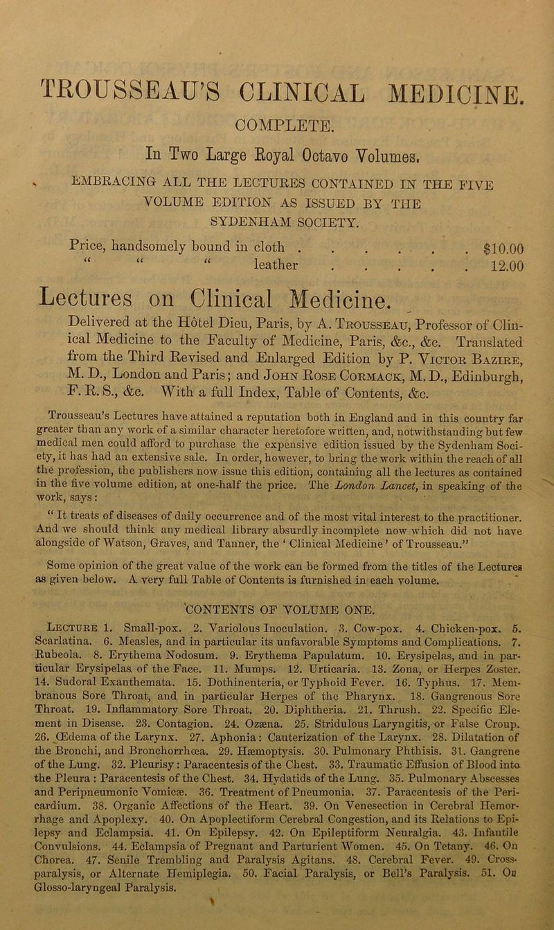 TROUSSEAU’S CLINICAL MEDICINE. COMPLETE. In Two Large Eoyal Octavo Volumes. s EMBRACING ALL THE LECTURES CONTAINED IN THE FIVE VOLUME EDITION AS ISSUED BY THE SYDENHAM SOCIETY. Price, handsomely bound in cloth $10.00 “ “ “ leather 12.00 Lectures on Clinical Medicine. Delivered at the Hotel Dieu, Paris, by A. Teousseau, Professor of Clin- ical Medicine to the Faculty of Medicine, Paris, &c., &c. Translated from the Third Revised and Enlarged Edition by P. Victoe Baziee, M. D., London and Paris; and John Rose Coemack, M. D., Edinburgh, F. R. S., &c. With a full Index, Table of Contents, &c. Trousseau’s Lectures have attained a reputation both in England and in this country far greater than any work of a similar character heretofore written, and, notwithstanding but few medical men could afford to purchase the expensive edition issued by the Sydenham Soci- ety, it has had an extensive sale. In order, however, to bring the work within the reach of all the profession, the publishers now issue this edition, containing all the lectures as contained in the five volume edition, at one-half the price. The London Lancet, in speaking of the work, says: “ It treats of diseases of daily occurrence and of the most vital interest to the practitioner. And we should think any medical library absurdly incomplete now which did not have alongside of Watson, Graves, and Tanner, the ‘ Clinical Medicine’ of Trousseau.” Some opinion of the great value of the work can be formed from the titles of the Lectures as given below. A very full Table of Contents is furnished in each volume. 'CONTENTS OF VOLUME ONE. Lectueb 1. Small-pox. 2. Variolous Inoculation. .S. Cow-pox. 4. Chicken-pox. 5. Scarlatina. 6. Measles, and in particular its unfavorable Symptoms and Complications. 7. Rubeola. 8. Erythema Nodosum. 9. Erythema Papulatum. 10. Er3’^sipelas, and in jjar- ticular Erysipelas of the Face. 11. Mumps. l2. Urticaria. 13. Zona, or Hei’pes Zoster. 14. Sudoral Exanthemata. 15. Dothinenteria, or Typhoid Fever. 16. Typhus. 17. Mem- branous Sore Throat, and in pai’ticular Herpes of the Pharynx. 18. Gangrenous Sore Throat. 19. Inflammatory Sore Throat. 20. Diphtheria. 21. Thrush. 22. Specific Ele- ment in Disease. 23. Contagion. 24. Ozsena. 25. Stridulous Laryngitis, or False Croup. 26. CEdema of the Larynx. 27. Aphonia: Cauterization of the Larynx. 28. Dilatation of the Bronchi, and Bronchorrhcea. 29. Haemoptysis. 30. Pulmonary Phthisis. 31. Gangrene of the Lung. 32. Pleurisy: Paraeentesis of the Chest. 33. Traumatic Efifusion of Blood into the Pleura : Paracentesis of the Chest. 34. Hydatids of the Lung. 35. Pulmonary Abscesses and Peripneumonic Vomicm. 36. Treatment of Pneumonia. 37. Paracentesis of the Peri- cardium. 38. Organic Affections of the Heart. 39. On Venesection in Cerebral Hemor- rhage and Apoplexy. 40. On Apoplectiform Cerebral Congestion, and its Relations to Epi- lepsy and Eclampsia. 41. On Epilepsy. 42. On Epileptiform Neiu’algia. 43. Infantile Convulsions. 44. Eclampsia of Pregnant and Parturient Women. 45. On Tetany. 46. On Chorea. 47. Senile Trembling and Paralysis Agitans. 48. Cerebral Fever. 49. Cross- paralysis, or Alternate Hemiplegia. 50. Facial Paralysis, or Bell’s ParaUsis. 51. Ou Glosso-laryngeal Paralysis.