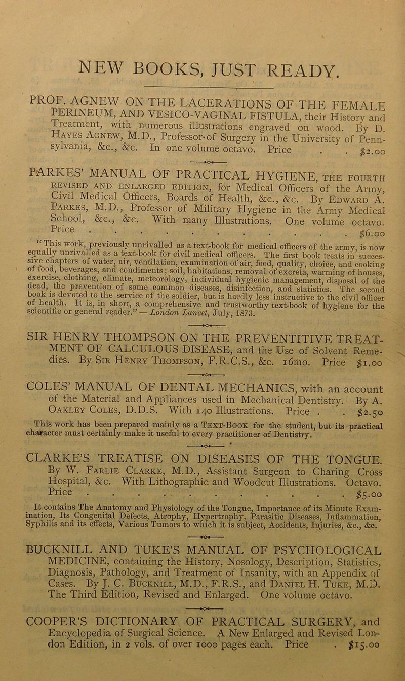 NEW BOOKS, JUST READY. LACERATIONS OF THE FEMALE PERINEUM, AND VESICO-VAGINAL FISTULA, their History and iieatment, with numerous illustrations engraved on wood. By D. Hayes Agnew, M.D., Professor* of Surgery in the University of Penn- sylvania, &c., &c. In one volume octavo. Price . , $2.00 MANUAL OF PRACTICAL HYGIKNK, the fourth REVVED AND ENLARGED EDITION, for Medical Officers of the Army, Civil Medical Officers, Boards of Health, &c., &c. By Edward a! Parkes, M.D., Professor of Military Hygiene in the Army Medical School, &c., &c. AVith many Illustrations. One volume octavo. ^6.00 “This work previously unrivalled as a text-book for medical officers of the army, is now equally uniivalled as a text-book for civil medical officers. The first book treats in succes- chapteis of water, air, ventilation, examination of air, food, quality, choice, and cooking ot loocl, beyeiages, and condiments; soil, habitations, removal of excreta, warming of houses exercise, clothing, climate, meteorology, individual hygienic management, disposal of the dead, the prevention of some common diseases, disinfection, and statistics. The second book IS devoted to the service of the soldier, but is hardly less instructive to the civil officer ot health. It is, in short, a comprehensive and trustworthy text-book of hygiene for the scientific or general reader.” — London Lancet, July, 1873. SIR HENRY THOMPSON ON TPIE PREVENTITIVE TREAT- MENT OF CALCULOUS DISEASE, and the Use of Solvent Reme- dies. By Sir Henry Thompson, F.R.C.S., &c. i6mo. Price ;^i,oo COLES MANUAL OF DENTAL MECHANICS, with an account of the Material and Appliances used in Mechanical Dentistry. By A. Oakley Coles, D.D.S. With 140 Illustrations. Price . . ^2.50 This work has been prepared mainly as a Text-Book for the student, but its practical chaa-acter must certainly make it useful to every practitioner of Dentistry. CLARKE’S TREATISE ON DISEASES OF THE TONGUE. By W. Farlie Clarke, M.D., Assistant Surgeon to Charing Cross Hospital, &c. With Lithographic and Woodcut Illustrations. Octavo. Price ^5.00 ly contains The Anatomy and Physiology of the Tongue, Importance of its Minute Exam- ination, Its Congenital Defects, Atrophy, Hypertrophy, Parasitic Diseases, Inflammation, Syphilis and its effects. Various Tumors to which it is subject, Accidents, Injuries, &c., &c. BUCKNILL AND TUKE’S MANUAL OF PSYCHOLOGICAL MEDICINE, containing the History, Nosology, Description, Statistics, Diagnosis, Pathology, and Treatment of Insanity, with an Appendix of Cases. By J. C. Bucknill, M.D., F.R.S., and Daniel H. Tuke, M.D. The Third Edition, Revised and Enlarged. One volume octavo. COOPER’S DICTIONARY OF PRACTICAL SURGERY, and Encyclopedia of Surgical Science. A New Enlarged and Revised Lon-