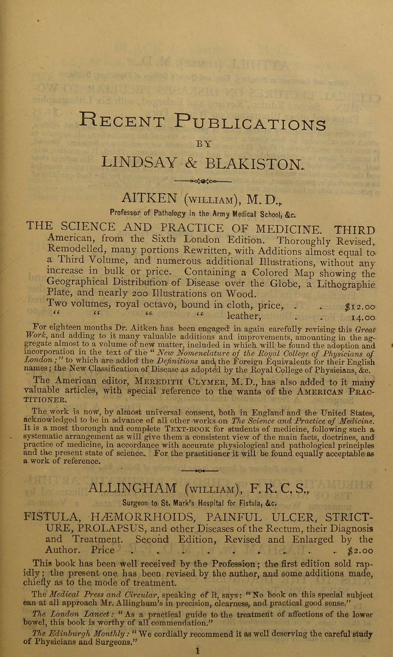 Recent Publications BY LINDSAY & BLAKISTOR AITKEN (william), Professor of Pathology in the Army Medical Schooi, &c, THE SCIENCE AND PRACTICE OF MEDICINE. THIRD Anicrican, from the Sixth London Edition. Thoroughly Revised,. Remodelled, many portions Rewritten,, with Additions almost equal ta a Third Volume, and numerous additional Illustrations, without any increase in bulk or price. Containing a Colored Map showing the Geographical Distribution of Disease over the Globe, a Lithographic Plate, and nearly 200 Illustrations on Wood. Two volumes, royal octavo, bound in cloth,, price, . . $12.00 “ “ “ leather, . . 14.00 For eighteen months Dr, Aitkenhas- been engaged in again earefaUy revising this Great; Work, and adding to it many valuable additions and improvements, amounting in the ag- gregate almost to a volume of new matter, included in which will be found the adoption and incorporation in the text of the New Nomenclature of the Royal College of Physicians of London; ” to which are added the Definitions andi the Foreign Equivalents for their English names; the New Classification of Disease as adopted by the Loyal College of Physicians, &c. The American editor, Mekedith Clymer, M. D., has also added to it many- valuable articles, with special reference to the wants of the American Prac- titioner. The work is now, by almost universal consent, both in England and the United States, acknowledged to be in advance of all other works on The Science and Practice of Medicine. It is a most thorough and complete Text-book for students of medicine, following such a systematic arrangement as will give them a consistent view of the main facts, doctrines, and practice of medicine, in accordance with accurate physiological and pathological principles and the present state of science.. For the practitioner it will be found equally acceptable as a work of reference. »Ot ALLINGHAM (william), F. R. C. S., Surgeon to/ St, Mark’s Hospital for Fistula, &c. FISTULA, HAEMORRHOIDS, PAINFUL ULCER, STRICT- URE, PROLAPSUS, and other Diseases of the Rectum, their Diagnosis and Treatment. Second Edition, Revised and Enlarged by the Author, Price . ... . ... .. ;^2.oo This hook has been well received by the Profession; the first edition sold rap- idly ; the present one has been revised by the author, and some additions made, chie% as to the mode of treatment. The Medical Press and Circular, speaking of it, says: “No book on this special subject can at all approach Mr. Allingham’s in precision, clearness, and practical good sense.” The London Lancet: “ As a practical guide to the treatment of affections of the lower bowel, this book is worthy of all commendation.” The Edinburgh Monthly“ We cordially recommend it as well deserving the careful study of Physicians and Surgeons.”