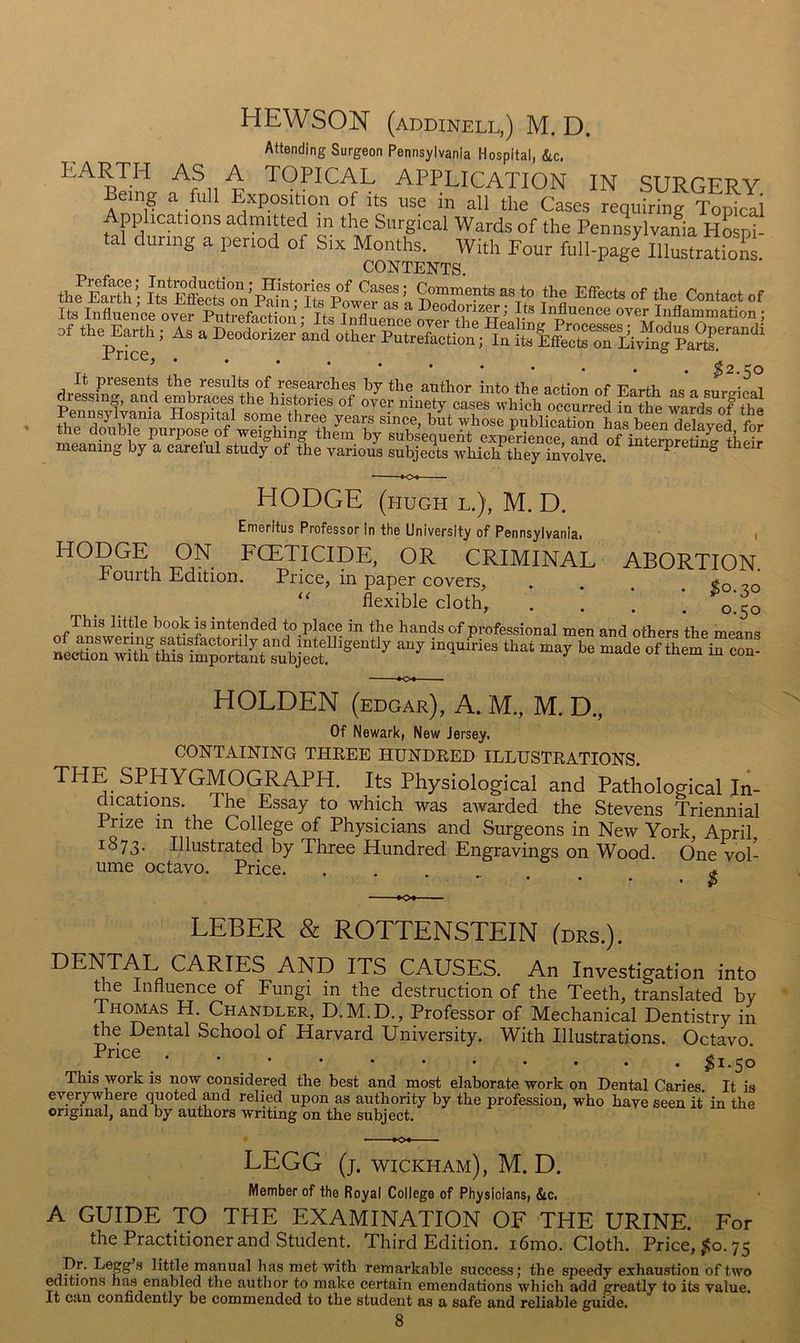 HEWSON (addinell,) M. D. Attending Surgeon Pennsylvania Hospital, &c. EARTH AS A TOPICAL APPLICATION IN SURGERY Being a full Exposition of its use in all the Cases requiring Topical Applications admitted in the Surgical Wards of the Pennsylvalia hLS- tal during a period of Six Months. With Four full-page lllustrSion . CONTENTS. thfESt'hl Ite ESra’PaiJ^te'“f *= of Ite lafluenoe oyer PatrefaeS■ to S e^ S' ?’ ^'^uenoe oyer Inflammation; of the Earth; As a PeoXlS^ai^orerpZrZ' meaning by a carelul study of the various subjects which they involve HODGE ON HODGE (HUGH L.), M. D. Emeritus Professor in the University of Pennsylvania! i FCETICIDE, OR CRIMINAL ABORTION. Fourth Edition. Price, in paper covers, .... «o. flexible cloth, . . . 0^50 This little book is intended to place in the hands of professional men and others the means HOLDEN (edgar), A. M., M. D., Of Newark, New Jersey. CONTAINING THREE HUNDRED ILLUSTRATIONS. THE SPHYGMOGRAPH. Its Physiological and Pathological In- dications. The Essay to which was atvarded the Stevens Triennial Prize in the College of Physicians and Surgeons in New York, April 1873. Illustrated by Three Hundred Engravings on Wood. One vol- ume octavo. Price. . . LEBER & ROTTENSTEIN Idrs.). DENTAL CARIES AND ITS CAUSES. An Investigation into me Influence of Fungi in the destruction of the Teeth, translated by Thomas H. Chandler, D.M.D., Professor of Mechanical Dentistry in the Dental School of Harvard University. With Illustrations. Octavo • 11.50 This work is now considered the best and most elaborate work on Dental Caries. It is everywhere quoted and relied upon as authority by the profession, who have seen it in the original, and by authors writing on the subject. LEGG (j. Wickham), M. D. Member of the Royal College of Physicians, &c. A GUIDE TO THE EXAMINATION OF THE URINE. For the Practitioner and Student. Third Edition. i6mo. Cloth. Price, ^0.75 manual has met with remarkable success; the speedy exhaustion of two editions has enabled the author to make certain emendations which add greatly to its value. It can confidently be commended to the student as a safe and reliable guide.