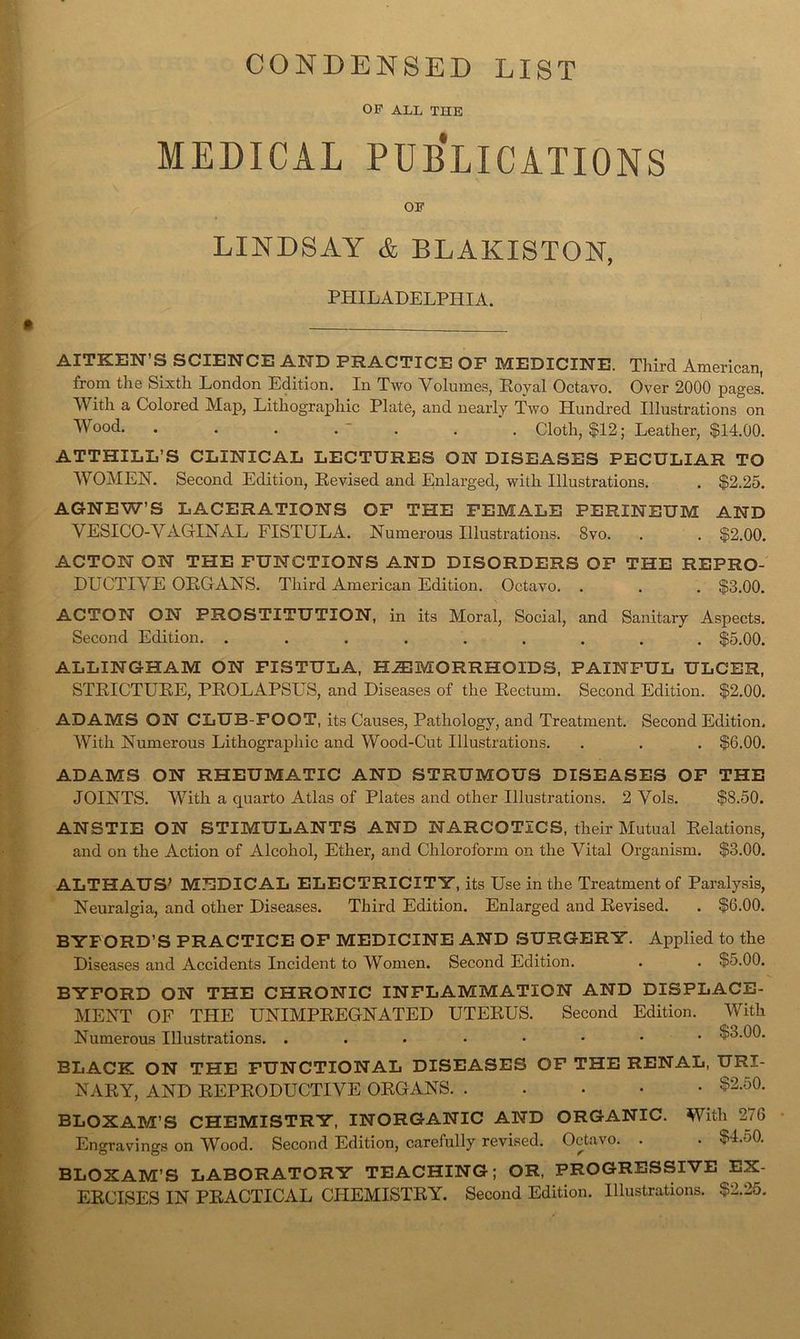 CONDENSED LIST OP ALL THE MEDICAL PUB’lICATIONS OP LINDSAY & BLAKISTON, PHILADELPHIA. AITKEN’S SCIENCE AND PRACTICE OF MEDICINE. Third American, from the Sixth London Edition. In Two Volumes, Eoyal Octavo. Over 2000 pages. With a Colored Map, Lithographic Plate, and nearly Two Hundred Illustrations on Wood - . . . Cloth, $12; Leather, $14.00. ATTHILL’S CLINICAL LECTURES ON DISEASES PECULIAR TO WOMEN. Second Edition, Eevised and Enlarged, with Illustrations. . $2.25. AGNEW’S LACERATIONS OF THE FEMALE PERINEUM AND VESICO-VAGINAL FISTULA. Numerous Illustrations. 8vo. . . $2.00. ACTON ON THE FUNCTIONS AND DISORDERS OF THE REPRO- DUCTIVE OEGANS. Third American Edition. Octavo. . . . $3.00. ACTON ON PROSTITUTION, in its Moral, Social, and Sanitary Aspects. Second Edition. ......... $5.00. ALLINGHAM ON FISTULA, HiEMORRHOIDS, PAINFUL ULCER, STEICTUEE, PEOLAPSUS, and Diseases of the Eectum. Second Edition. $2.00. ADAMS ON CLUB-FOOT, its Causes, Pathology, and Treatment. Second Edition. With Numerous Lithographic and Wood-Cut Illustrations. . . . $6.00. ADAMS ON RHEUMATIC AND STRUMOUS DISEASES OF THE JOINTS. With a quarto Atlas of Plates and other Illustrations. 2 Vols. $8.50. ANSTIE ON STIMULANTS AND NARCOTICS, their Mutual Eelations, and on the Action of Alcohol, Ether, and Chloroform on the Vital Organism. $3.00. ALTHAUS' MEDICAL ELECTRICITY, its Use in the Treatment of Paralysis, Neuralgia, and other Diseases. Third Edition. Enlarged and Eevised. . $6.00. BYFORD’S PRACTICE OF MEDICINE AND SURGERY. Applied to the Diseases and Accidents Incident to Women. Second Edition. . . $5.00. BYFORD ON THE CHRONIC INFLAMMATION AND DISPLACE- MENT OF THE UNIMPEEGNATED UTEEUS. Second Edition. With Numerous Illustrations. ...*•••• $3.00. BLACK ON THE FUNCTIONAL DISEASES OF THE RENAL, NAEY, AND EEPEODUCTIVE OEGANS $2.50. BLOXAM’S CHEMISTRY, INORGANIC AND ORGANIC. With 276 Engravings on Wood. Second Edition, carefully revised. Octavo. . . $4.50. BLOXAM’S LABORATORY TEACHING; OR, PROGRESSIVE EX- EECISES IN PEACTICAL CHEMISTEY. Second Edition. Illustrations. $2.25.
