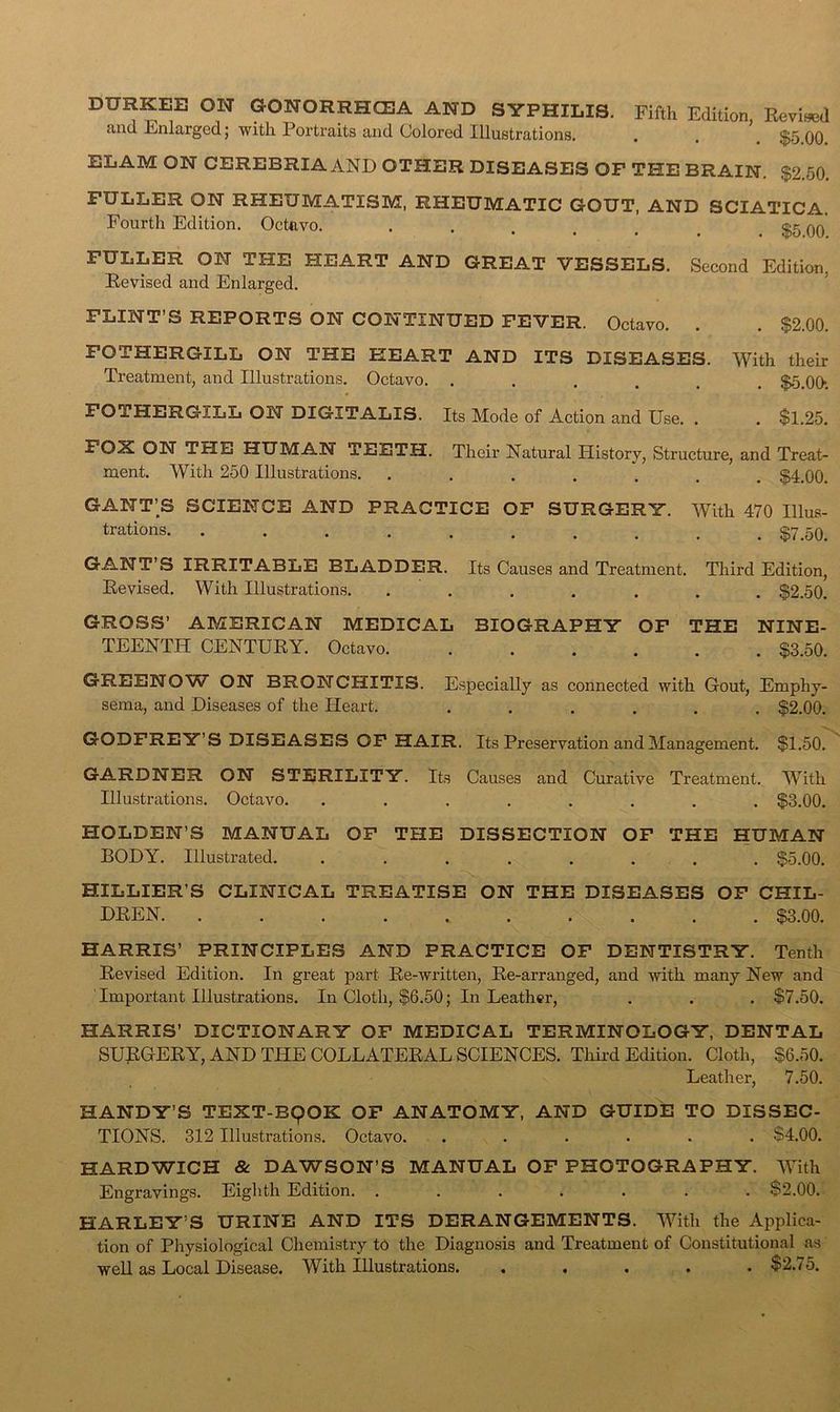 DURKEE ON OONORRHCEA AND SYPHILIS. Fifth Edition, Eevised and Enlarged; with Portraits and Colored Illustrations. . . $5 00 ELAM ON CEREBRIA AND OTHER DISEASES OP THE BRAIN. $2.50. FULLER ON RHEUMATISM, RHEUMATIC GOUT, AND SCIATICA. Fourth Edition. Octavo. . . . . . _ $5 00 FULLER ON THE HEART AND GREAT VESSELS. Second Edition, Eevised and Enlarged. ’ FLINT’S REPORTS ON CONTINUED FEVER. Octavo. . . $2.00. FOTHERGILL ON THE HEART AND ITS DISEASES. With their Treatment, and Illustrations. Octavo. ...... $5.00*. FOTHERGILL ON DIGITALIS. Its Mode of Action and Use. . $1.25. FOX ON THE HUMAN TEETH. ment. With 250 Illustrations. Their Natural History, Structure, and Treat- . $4.00. GANT’S SCIENCE AND PRACTICE OP SURGERY. With 470 Illus- trations 57^50, GANT’S IRRITABLE BLADDER. Eevised. With Illustrations. Its Causes and Treatment. Tliird Edition, . . . . . $2.50. GROSS’ AMERICAN MEDICAL BIOGRAPHY OF THE NINE- TEENTH CENTUEY. Octavo $3.50. GREENOW ON BRONCHITIS. sema, and Diseases of the Pleart. Especially as connected with Gout, Emphy- . $2.00. GODFREY’S DISEASES OP HAIR. Its Preservation and Management. $1.60. GARDNER ON STERILITY. Its Causes and Curative Treatment. W’^ith Illustrations. Octavo. ........ $3.00. HOLDEN’S MANUAL OP THE DISSECTION OP THE HUMAN BODY. Illustrated. ........ $5.00. HILLIER’S CLINICAL TREATISE ON THE DISEASES OF CHIL- DEEN. .......... $3.00. HARRIS’ PRINCIPLES AND PRACTICE OP DENTISTRY. Tenth Eevised Edition. In great part Ee-written, Ee-arranged, and with many New and Important Illustrations. In Cloth, $6.50; In Leather, . . . $7.50. HARRIS’ DICTIONARY OF MEDICAL TERMINOLOGY, DENTAL SUEGEEY, AND THE COLLATEEAL SCIENCES. Thhd Edition. Cloth, $6.50. Leather, 7.50. HANDY’S TEXT-E9OK OF ANATOMY, AND GUIDE TO DISSEC- TIONS. 312 Illustrations. Octavo. ...... $4.00. HARDWICH & DAWSON’S MANUAL OF PHOTOGRAPHY. With Engravings. Eighth Edition. ....... $2.00. HARLEY’S URINE AND ITS DERANGEMENTS. With the Applica- tion of Physiological Chemistry t5 the Diagnosis and Treatment of Constitutional as ’ well as Local Disease. With Illustrations. ..... $2.75.