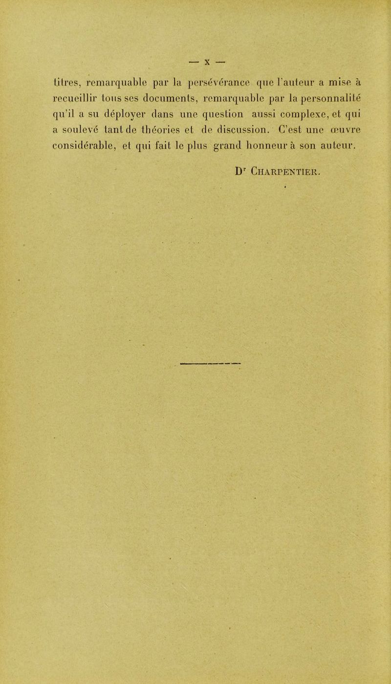 litres, remarquable par la persévérance que railleur a mise à recueillir tousses documenis, remarquable par la personnalité qu’il a su déployer dans une question aussi complexe, et qui a soulevé tant de théories et de discussion. C’est une œuvre considérable, et qui fait le plus grand honneur à son auteur. D' CnARPENTIER.