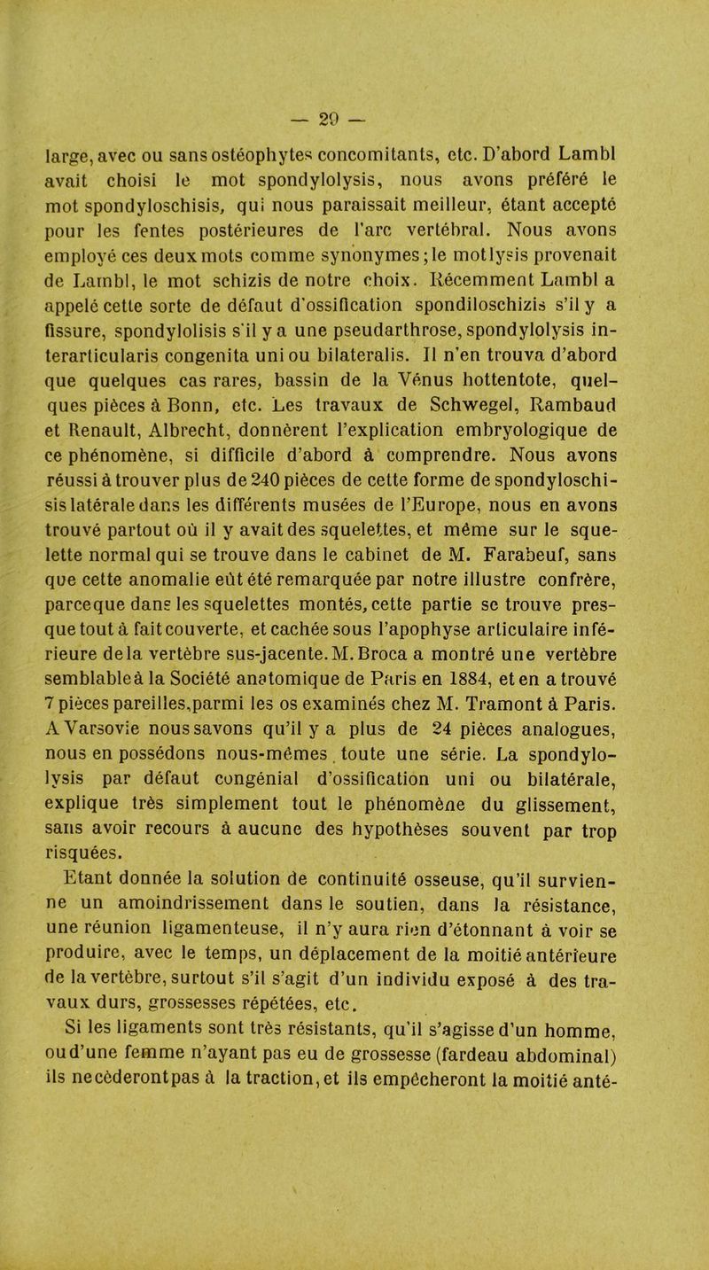 — 20 — large, avec ou sans ostéophytes concomitants, etc. D’abord Lambl avait choisi le mot spondylolysis, nous avons préféré le mot spondyloschisis, qui nous paraissait meilleur, étant accepté pour les fentes postérieures de Tare vertébral. Nous avons employé ces deux mots comme synonymes; le motlysis provenait de Lambl, le mot schizis de notre choix. Récemment Lambl a appelé cette sorte de défaut d’ossification spondiloschizis s’il y a fissure, spondylolisis s'il y a une pseudarthrose, spondylolysis in- terarlicularis congenita union bilateralis. Il n’en trouva d’abord que quelques cas rares, bassin de la Vénus hottentote, quel- ques pièces à Bonn, etc. Les travaux de Schwegel, Rambaud et Renault, Albrecht, donnèrent l’explication embryologique de ce phénomène, si difficile d’abord à comprendre. Nous avons réussi à trouver plus de 240 pièces de cette forme de spondyloschi- sis latérale dans les différents musées de l’Europe, nous en avons trouvé partout où il y avait des squelettes, et même sur le sque- lette normal qui se trouve dans le cabinet de M. Farabeuf, sans que cette anomalie eût été remarquée par notre illustre confrère, pareeque dans les squelettes montés, cette partie se trouve pres- que tout à fait couverte, et cachée sous l’apophyse articulaire infé- rieure delà vertèbre sus-jacente.M.Broca a montré une vertèbre semblableà la Société anatomique de Paris en 1884, et en a trouvé 7 pièces pareilles,parmi les os examinés chez M. Tramont à Paris. A Varsovie nous savons qu’il y a plus de 24 pièces analogues, nous en possédons nous-mêmes, toute une série. La spondylo- lysis par défaut congénial d’ossification uni ou bilatérale, explique très simplement tout le phénomène du glissement, sans avoir recours à aucune des hypothèses souvent par trop risquées. Etant donnée la solution de continuité osseuse, qu’il survien- ne un amoindrissement dans le soutien, dans la résistance, une réunion ligamenteuse, il n’y aura rien d’étonnant à voir se produire, avec le temps, un déplacement de la moitié antérieure de la vertèbre, surtout s’il s’agit d’un individu exposé à des tra- vaux durs, grossesses répétées, etc. Si les ligaments sont très résistants, qu’il s’agisse d’un homme, ou d’une femme n’ayant pas eu de grossesse (fardeau abdominal) ils necèderontpas à la traction, et ils empêcheront la moitié anté-