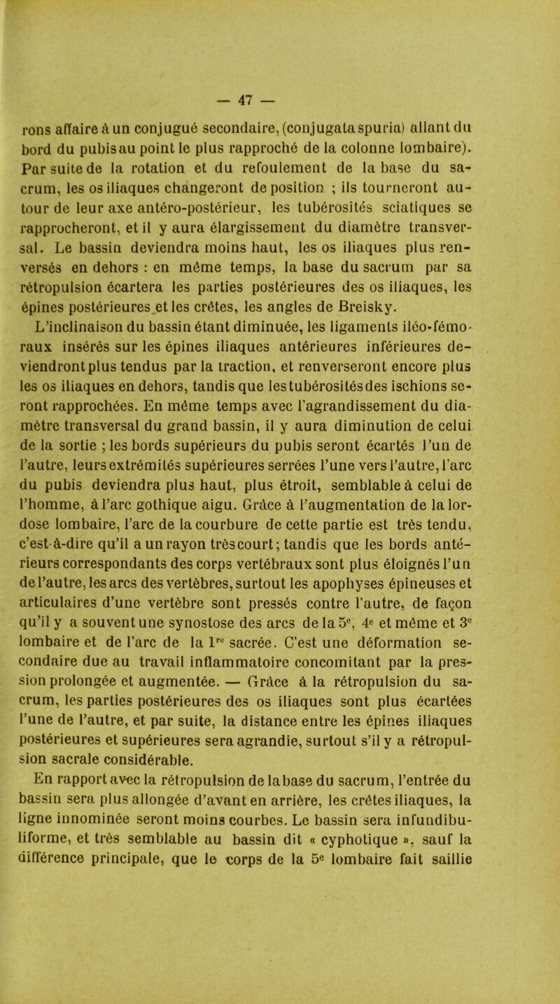 rons affaire à un conjugué secondaire, (conjugataspuria) allant du bord du pubis au point le plus rapproché de la colonne lombaire). Par suite de la rotation et du refoulement de la base du sa- crum, les os iliaques changeront déposition. ; ils tourneront au- tour de leur axe antéro-postérieur, les tubérosités sciatiques se rapprocheront, et il y aura élargissement du diamètre transver- sal. Le bassin deviendra moins haut, les os iliaques plus ren- versés en dehors : en même temps, la base du sacrum par sa rétropulsion écartera les parties postérieures des os iliaques, les épines postérieures^et les crêtes, les angles de Breisky. L’inclinaison du bassin étant diminuée, les ligaments iléo-fémo- raux insérés sur les épines iliaques antérieures inférieures de- viendront plus tendus par la traction, et renverseront encore plus les 03 iliaques en dehors, tandis que les tubérosités des ischions se- ront rapprochées. En même temps avec l’agrandissement du dia- mètre transversal du grand bassin, il y aura diminution de celui de la sortie ; les bords supérieurs du pubis seront écartés l’un de l’autre, leurs extrémités supérieures serrées l’une vers l’autre, l’arc du pubis deviendra plus haut, plus étroit, semblable à celui de l’homme, à l’arc gothique aigu. Grâce à l’augmentation de la lor- dose lombaire, l’arc de la courbure de cette partie est très tendu, c’est-à-dire qu’il a un rayon trèscourt; tandis que les bords anté- rieurs correspondants des corps vertébraux sont plus éloignés l’un de l’autre, les arcs des vertèbres, surtout les apophyses épineuses et articulaires d’une vertèbre sont pressés contre l’autre, de façon qu’il y a souvent une synostose des arcs de la 5°, et môme et 3® lombaire et de l’arc de la P sacrée. C’est une déformation se- condaire due au travail inflammatoire concomitant par la pres- sion prolongée et augmentée. — Grâce à la rétropulsion du sa- crum, les parties postérieures des os iliaques sont plus écartées l’une de l’autre, et par suite, la distance entre les épines iliaques postérieures et supérieures sera agrandie, surtout s’il y a rétropul- sion sacrale considérable. En rapport avec la rétropulsion de la base du sacru m, l’entrée du bassin sera plus allongée d’avant en arrière, les crêtes iliaques, la ligne innominée seront moins courbes. Le bassin sera infundibu- liforme, et très semblable au bassin dit « cyphotique », sauf la différence principale, que le corps de la 5® lombaire fait saillie