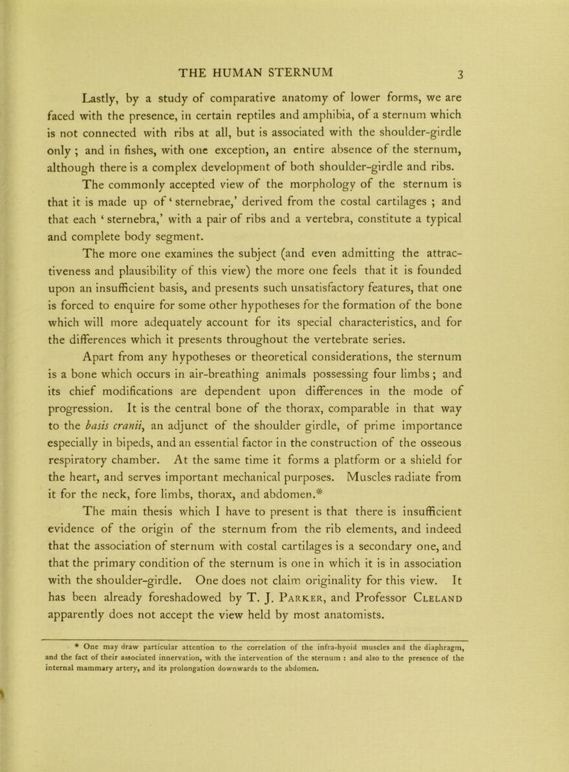 Lastly, by a study of comparative anatomy of lower forms, we are faced with the presence, in certain reptiles and amphibia, of a sternum which is not connected with ribs at all, but is associated with the shoulder-girdle only ; and in fishes, with one exception, an entire absence of the sternum, although there is a complex development of both shoulder-girdle and ribs. The commonly accepted view of the morphology of the sternum is that it is made up of ‘ sternebrae,’ derived from the costal cartilages ; and that each ‘ sternebra,’ with a pair of ribs and a vertebra, constitute a typical and complete body segment. The more one examines the subject (and even admitting the attrac- tiveness and plausibility of this view) the more one feels that it is founded upon an insufficient basis, and presents such unsatisfactory features, that one is forced to enquire for some other hypotheses for the formation of the bone which will more adequately account for its special characteristics, and for the differences which it presents throughout the vertebrate series. Apart from any hypotheses or theoretical considerations, the sternum is a bone which occurs in air-breathing animals possessing four limbs ; and its chief modifications are dependent upon differences in the mode of progression. It is the central bone of the thorax, comparable in that way to the basis cranii, an adjunct of the shoulder girdle, of prime importance especially in bipeds, and an essential factor in the construction of the osseous respiratory chamber. At the same time it forms a platform or a shield for the heart, and serves important mechanical purposes. Muscles radiate from it for the neck, fore limbs, thorax, and abdomen.# The main thesis which I have to present is that there is insufficient evidence of the origin of the sternum from the rib elements, and indeed that the association of sternum with costal cartilages is a secondary one, and that the primary condition of the sternum is one in which it is in association with the shoulder-girdle. One does not claim originality for this view. It has been already foreshadowed by T. J. Parker, and Professor Cleland apparently does not accept the view held by most anatomists. * One may draw particular attention to the correlation of the infra-hyoid muscles and the diaphragm, and the fact of their associated innervation, with the intervention of the sternum : and also to the presence of the internal mammary artery, and its prolongation downwards to the abdomen.