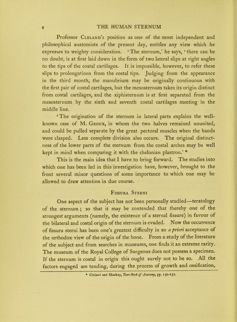 Professor Cleland’s position as one of the most independent and philosophical anatomists of the present day, entitles any view which he expresses to weighty consideration. ‘ The sternum,’ he says, ‘ there can be no doubt, is at first laid down in the form of two lateral slips at right angles to the tips of the costal cartilages. It is impossible, however, to refer these slips to prolongations from the costal tips. Judging from the appearance in the third month, the manubrium may be originally continuous with the first pair of costal cartilages, but the mesosternum takes its origin distinct from costal cartilages, and the xiphisternum is at first separated from the mesosternum by the sixth and seventh costal cartilages meeting in the middle line. c The origination of the sternum in lateral parts explains the well- known case of M. Groux, in whom the two halves remained ununited, and could be pulled separate by the great pectoral muscles when the hands were clasped. Less complete division also occurs. The original distinct- ness of the lower parts of the sternum from the costal arches may be well kept in mind when comparing it with the chelonian plastron.’ * This is the main idea that I have to bring forward. The studies into which one has been led in this investigation have, however, brought to the front several minor questions of some importance to which one may be allowed to draw attention in due course. Fissura Sterni One aspect of the subject has not been personally studied—teratology of the sternum ; so that it may be contended that thereby one of the strongest arguments (namely, the existence of a sternal fissure) in favour of the bilateral and costal origin of the sternum is evaded. Now the occurrence of fissura sterni has been one’s greatest difficulty in an a priori acceptance of the orthodox view of the origin of the bone. From a study of the literature of the subject and from searches in museums, one finds it an extreme rarity. The museum of the Royal College of Surgeons does not possess a specimen. If the sternum is costal in origin this ought surely not to be so. All the factors engaged are tending, during the process of growth and ossification, * Cleland and Mackay, Text-Book of Anatomy, pp. 130-131.