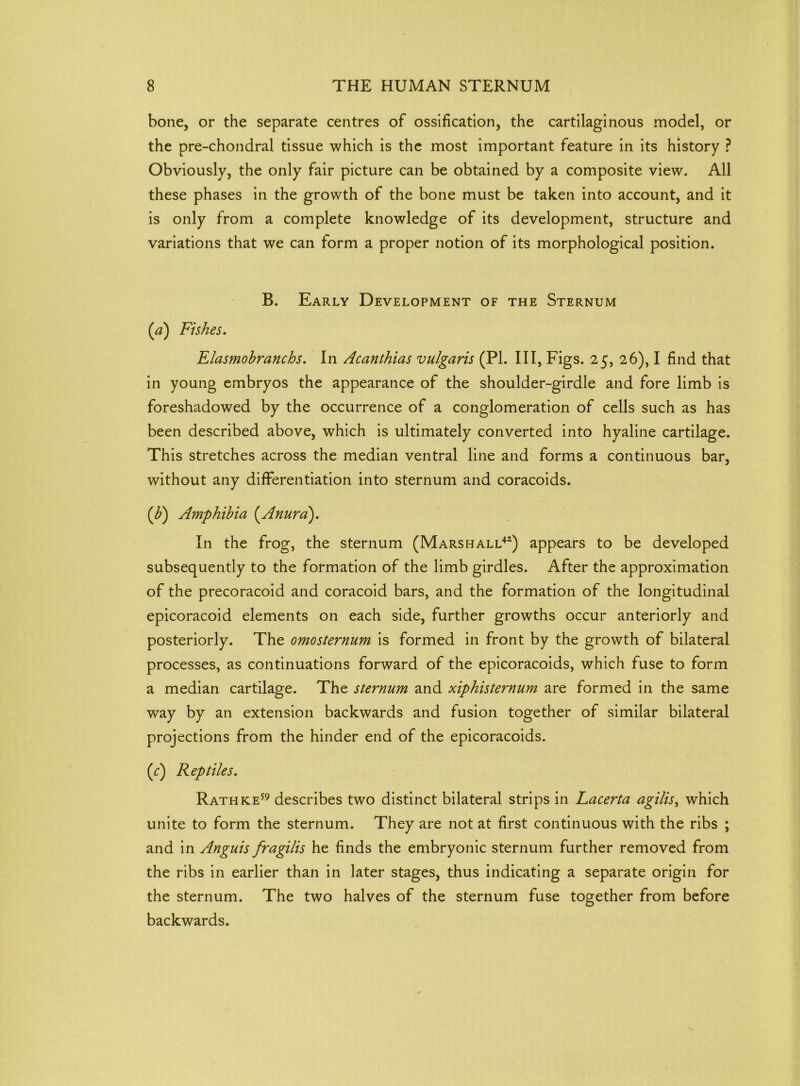 bone, or the separate centres of ossification, the cartilaginous model, or the pre-chondral tissue which is the most important feature in its history ? Obviously, the only fair picture can be obtained by a composite view. All these phases in the growth of the bone must be taken into account, and it is only from a complete knowledge of its development, structure and variations that we can form a proper notion of its morphological position. B. Early Development of the Sternum (a) Fishes. Elasmobranchs. In Acanthias vulgaris (PL III, Figs. 25, 26), I find that in young embryos the appearance of the shoulder-girdle and fore limb is foreshadowed by the occurrence of a conglomeration of cells such as has been described above, which is ultimately converted into hyaline cartilage. This stretches across the median ventral line and forms a continuous bar, without any differentiation into sternum and coracoids. {b) Amphibia (.Anura). In the frog, the sternum (Marshall42) appears to be developed subsequently to the formation of the limb girdles. After the approximation of the precoracoid and coracoid bars, and the formation of the longitudinal epicoracoid elements on each side, further growths occur anteriorly and posteriorly. The omosternum is formed in front by the growth of bilateral processes, as continuations forward of the epicoracoids, which fuse to form a median cartilage. The sternum and xiphisternum are formed in the same way by an extension backwards and fusion together of similar bilateral projections from the hinder end of the epicoracoids. (e) Reptiles. Rathke59 describes two distinct bilateral strips in Lacerta agilis, which unite to form the sternum. They are not at first continuous with the ribs ; and in Anguis fragilis he finds the embryonic sternum further removed from the ribs in earlier than in later stages, thus indicating a separate origin for the sternum. The two halves of the sternum fuse together from before backwards.