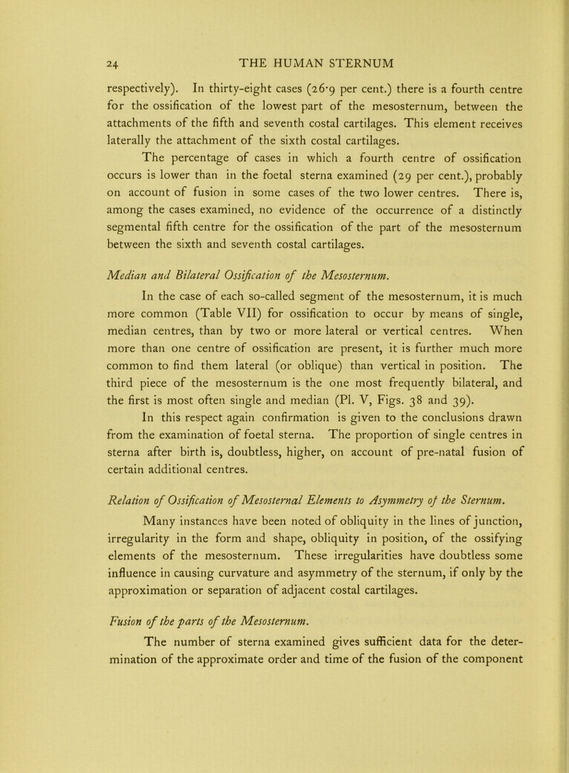 respectively). In thirty-eight cases (26-9 per cent.) there is a fourth centre for the ossification of the lowest part of the mesosternum, between the attachments of the fifth and seventh costal cartilages. This element receives laterally the attachment of the sixth costal cartilages. The percentage of cases in which a fourth centre of ossification occurs is lower than in the foetal sterna examined (29 per cent.), probably on account of fusion in some cases of the two lower centres. There is, among the cases examined, no evidence of the occurrence of a distinctly segmental fifth centre for the ossification of the part of the mesosternum between the sixth and seventh costal cartilages. Median and Bilateral Ossification of the Mesosternum. In the case of each so-called segment of the mesosternum, it is much more common (Table VII) for ossification to occur by means of single, median centres, than by two or more lateral or vertical centres. When more than one centre of ossification are present, it is further much more common to find them lateral (or oblique) than vertical in position. The third piece of the mesosternum is the one most frequently bilateral, and the first is most often single and median (PI. V, Figs. 38 and 39). In this respect again confirmation is given to the conclusions drawn from the examination of foetal sterna. The proportion of single centres in sterna after birth is, doubtless, higher, on account of pre-natal fusion of certain additional centres. Relation of Ossification of Mesosternal Elements to Asymmetry of the Sternum. Many instances have been noted of obliquity in the lines of junction, irregularity in the form and shape, obliquity in position, of the ossifying elements of the mesosternum. These irregularities have doubtless some influence in causing curvature and asymmetry of the sternum, if only by the approximation or separation of adjacent costal cartilages. Fusion of the farts of the Mesosternum. The number of sterna examined gives sufficient data for the deter- mination of the approximate order and time of the fusion of the component