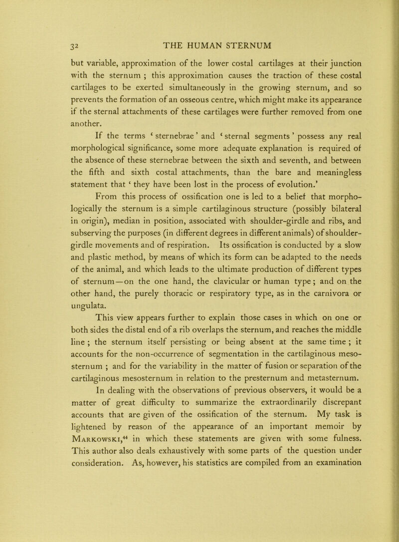 but variable, approximation of the lower costal cartilages at their junction with the sternum ; this approximation causes the traction of these costal cartilages to be exerted simultaneously in the growing sternum, and so prevents the formation of an osseous centre, which might make its appearance if the sternal attachments of these cartilages were further removed from one another. If the terms c sternebrae ’ and c sternal segments ’ possess any real morphological significance, some more adequate explanation is required of the absence of these sternebrae between the sixth and seventh, and between the fifth and sixth costal attachments, than the bare and meaningless statement that ‘ they have been lost in the process of evolution.’ From this process of ossification one is led to a belief that morpho- logically the sternum is a simple cartilaginous structure (possibly bilateral in origin), median in position, associated with shoulder-girdle and ribs, and subserving the purposes (in different degrees in different animals) of shoulder- girdle movements and of respiration. Its ossification is conducted by a slow and plastic method, by means of which its form can be adapted to the needs of the animal, and which leads to the ultimate production of different types of sternum— on the one hand, the clavicular or human type; and on the other hand, the purely thoracic or respiratory type, as in the carnivora or ungulata. This view appears further to explain those cases in which on one or both sides the distal end of a rib overlaps the sternum, and reaches the middle line ; the sternum itself persisting or being absent at the same time ; it accounts for the non-occurrence of segmentation in the cartilaginous meso- sternum ; and for the variability in the matter of fusion or separation of the cartilaginous mesosternum in relation to the presternum and metasternum. In dealing with the observations of previous observers, it would be a matter of great difficulty to summarize the extraordinarily discrepant accounts that are given of the ossification of the sternum. My task is lightened by reason of the appearance of an important memoir by Markowski,44 in which these statements are given with some fulness. This author also deals exhaustively with some parts of the question under consideration. As, however, his statistics are compiled from an examination