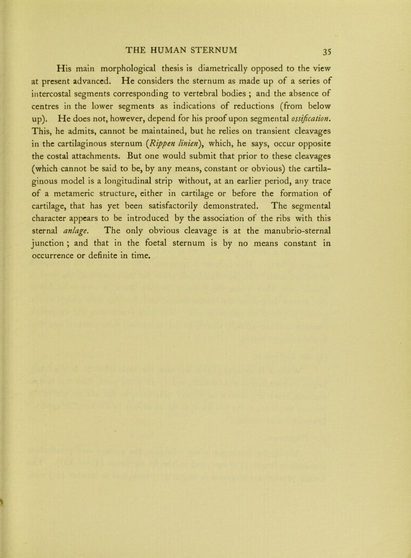 His main morphological thesis is diametrically opposed to the view at present advanced. He considers the sternum as made up of a series of intercostal segments corresponding to vertebral bodies ; and the absence of centres in the lower segments as indications of reductions (from below up). He does not, however, depend for his proof upon segmental ossification. This, he admits, cannot be maintained, but he relies on transient cleavages in the cartilaginous sternum (Rippen linien), which, he says, occur opposite the costal attachments. But one would submit that prior to these cleavages (which cannot be said to be, by any means, constant or obvious) the cartila- ginous model is a longitudinal strip without, at an earlier period, any trace of a metameric structure, either in cartilage or before the formation of cartilage, that has yet been satisfactorily demonstrated. The segmental character appears to be introduced by the association of the ribs with this sternal anlage. The only obvious cleavage is at the manubrio-sternal junction ; and that in the foetal sternum is by no means constant in occurrence or definite in time.