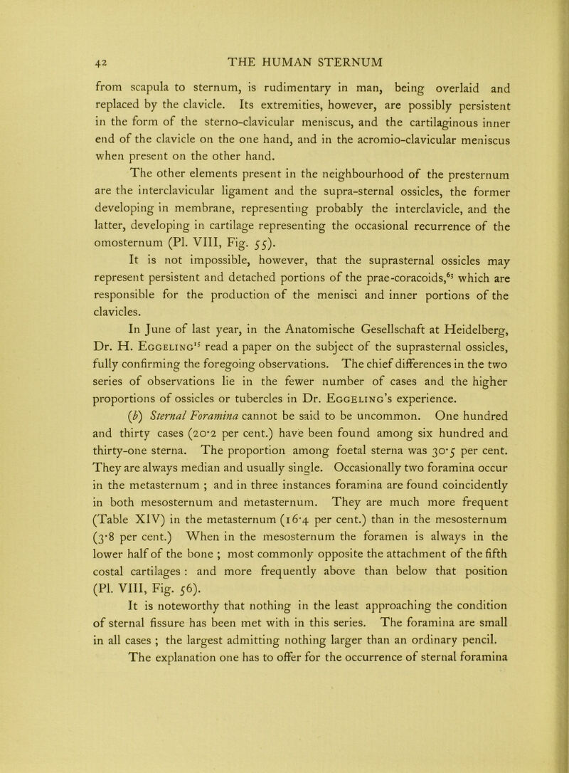 from scapula to sternum, is rudimentary in man, being overlaid and replaced by the clavicle. Its extremities, however, are possibly persistent in the form of the sterno-clavicular meniscus, and the cartilaginous inner end of the clavicle on the one hand, and in the acromio-clavicular meniscus when present on the other hand. The other elements present in the neighbourhood of the presternum are the interclavicular ligament and the supra-sternal ossicles, the former developing in membrane, representing probably the interclavicle, and the latter, developing in cartilage representing the occasional recurrence of the omosternum (PI. VIII, Fig. 55)- It is not impossible, however, that the suprasternal ossicles may represent persistent and detached portions of the prae-coracoids,63 which are responsible for the production of the menisci and inner portions of the clavicles. In J une of last year, in the Anatomische Gesellschaft at Heidelberg, Dr. H. Eggeling15 read a paper on the subject of the suprasternal ossicles, fully confirming the foregoing observations. The chief differences in the two series of observations lie in the fewer number of cases and the higher proportions of ossicles or tubercles in Dr. Eggeling’s experience. (b) Sternal Foramina cannot be said to be uncommon. One hundred and thirty cases (20*2 per cent.) have been found among six hundred and thirty-one sterna. The proportion among foetal sterna was 30*5 per cent. They are always median and usually single. Occasionally two foramina occur in the metasternum ; and in three instances foramina are found coincidently in both mesosternum and metasternum. They are much more frequent (Table XIV) in the metasternum (i6'4 per cent.) than in the mesosternum (3*8 per cent.) When in the mesosternum the foramen is always in the lower half of the bone ; most commonly opposite the attachment of the fifth costal cartilages : and more frequently above than below that position (PL VIII, Fig. 56). It is noteworthy that nothing in the least approaching the condition of sternal fissure has been met with in this series. The foramina are small in all cases ; the largest admitting nothing larger than an ordinary pencil. The explanation one has to offer for the occurrence of sternal foramina