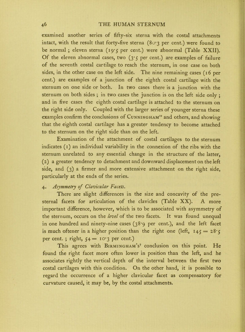 examined another series of fifty-six sterna with the costal attachments intact, with the result that forty-five sterna (80*3 per cent.) were found to be normal ; eleven sterna (19*5 per cent.) were abnormal (Table XXII). Of the eleven abnormal cases, two (3*5 per cent.) are examples of failure of the seventh costal cartilage to reach the sternum, in one case on both sides, in the other case on the left side. The nine remaining cases (16 per cent.) are examples of a junction of the eighth costal cartilage with the sternum on one side or both. In two cases there is a junction with the sternum on both sides ; in two cases the junction is on the left side only ; and in five cases the eighth costal cartilage is attached to the sternum on the right side only. Coupled with the larger series of younger sterna these examples confirm the conclusions of Cunningham11 and others, and showing that the eighth costal cartilage has a greater tendency to become attached to the sternum on the right side than on the left. Examination of the attachment of costal cartilages to the sternum indicates (1) an individual variability in the connexion of the ribs with the sternum unrelated to any essential change in the structure of the latter, (2) a greater tendency to detachment and downward displacement on the left side, and (3) a firmer and more extensive attachment on the right side, particularly at the ends of the series. 4. Asymmetry of Clavicular Facets. There are slight differences in the size and concavity of the pre- sternal facets for articulation of the clavicles (Table XX). A more important difference, however, which is to be associated with asymmetry of the sternum, occurs on the level of the two facets. It was found unequal in one hundred and ninety-nine cases (38*9 per cent.), and the left facet is much oftener in a higher position than the right one (left, 145 = 28*5 per cent. ; right, 54= 10*3 per cent.) This agrees with Birmingham’s7 conclusion on this point. He found the right facet more often lower in position than the left, and he associates rightly the vertical depth of the interval between the first two costal cartilages with this condition. On the other hand, it is possible to regard the occurrence of a higher clavicular facet as compensatory for curvature caused, it may be, by the costal attachments.