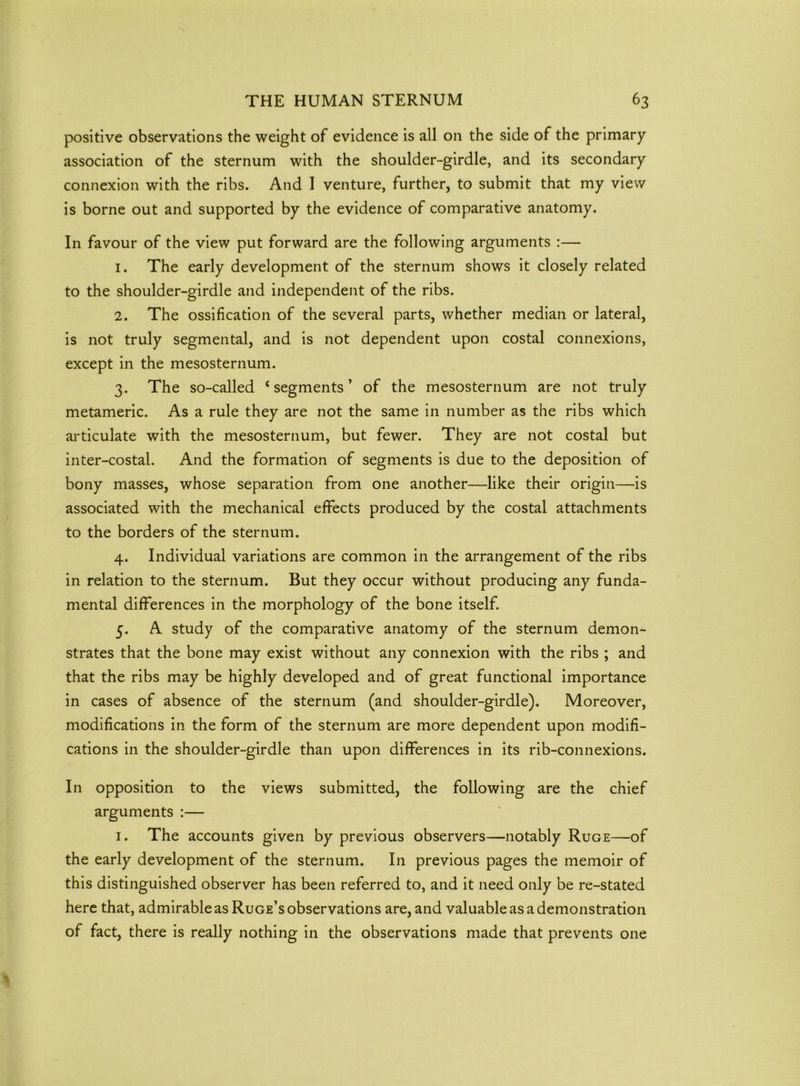 positive observations the weight of evidence is all on the side of the primary association of the sternum with the shoulder-girdle, and its secondary connexion with the ribs. And 1 venture, further, to submit that my view is borne out and supported by the evidence of comparative anatomy. In favour of the view put forward are the following arguments :— 1. The early development of the sternum shows it closely related to the shoulder-girdle and independent of the ribs. 2. The ossification of the several parts, whether median or lateral, is not truly segmental, and is not dependent upon costal connexions, except in the mesosternum. 3. The so-called ‘segments’ of the mesosternum are not truly metameric. As a rule they are not the same in number as the ribs which articulate with the mesosternum, but fewer. They are not costal but inter-costal. And the formation of segments is due to the deposition of bony masses, whose separation from one another—like their origin—is associated with the mechanical effects produced by the costal attachments to the borders of the sternum. 4. Individual variations are common in the arrangement of the ribs in relation to the sternum. But they occur without producing any funda- mental differences in the morphology of the bone itself. 5. A study of the comparative anatomy of the sternum demon- strates that the bone may exist without any connexion with the ribs ; and that the ribs may be highly developed and of great functional importance in cases of absence of the sternum (and shoulder-girdle). Moreover, modifications in the form of the sternum are more dependent upon modifi- cations in the shoulder-girdle than upon differences in its rib-connexions. In opposition to the views submitted, the following are the chief arguments :— 1. The accounts given by previous observers—notably Ruge—of the early development of the sternum. In previous pages the memoir of this distinguished observer has been referred to, and it need only be re-stated here that, admirable as Ruge’s observations are, and valuable as a demonstration of fact, there is really nothing in the observations made that prevents one