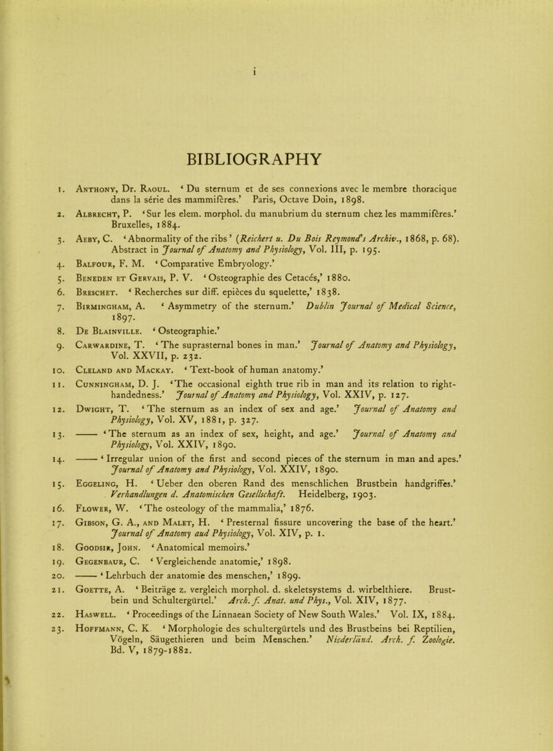 BIBLIOGRAPHY 1. Anthony, Dr. Raoul. ‘ Du sternum et de ses connexions avec le membre thoracique dans la serie des mammiferes.’ Paris, Octave Doin, 1898. 2. Albrecht, P. ‘Sur les elem. morphol. du manubrium du sternum chez les mammiferes.’ Bruxelles, 1884. 3. Aeby, C. ‘Abnormality of the ribs ’ (Reichert u. Du Bois Redmond's Archiv., 1868, p. 68). Abstract in Journal of Anatomy and Physiology, Vol. Ill, p. 195. 4. Balfour, F. M. ‘ Comparative Embryology.’ 5. Beneden et Gervais, P. V. ‘ Osteographie des Cetaces,’ 1880. 6. Breschet. ‘ Recherches sur diff. epieces du squelette,’ 1838. 7. Birmingham, A. ‘ Asymmetry of the sternum.’ Dublin Journal of Medical Science, 1897. 8. De Blainville. ‘ Osteographie.’ 9. Carwardine, T. ‘ The suprasternal bones in man.’ Journal of Anatomy and Physiology, Vol. XXVII, p. 232. 10. Cleland and Mackay. ‘ Text-book of human anatomy.’ 11. Cunningham, D. J. ‘The occasional eighth true rib in man and its relation to right- handedness.’ Journal of Anatomy and Physiology, Vol. XXIV, p. 127. 12. Dwight, T. ‘The sternum as an index of sex and age.’ Journal of Anatomy and Physiology, Vol. XV, 1881, p. 327. 13. ‘The sternum as an index of sex, height, and age.’ Journal of Anatomy and Physiology, Vol. XXIV, 1890. 14. ‘ Irregular union of the first and second pieces of the sternum in man and apes.’ Journal of Anatomy and Physiology, Vol. XXIV, 1890. 15. Eggeling, H. ‘ Ueber den oberen Rand des menschlichen Brustbein handgriffes.’ Verhandlungen d. Anatomischen Gesellschaft. Heidelberg, 1903. 16. Flower, W. ‘The osteology of the mammalia,’ 1876. 17. Gibson, G. A., and Malet, H. ‘ Presternal fissure uncovering the base of the heart.’ Journal of Anatomy aud Physiology, Vol. XIV, p. 1. 18. Goodsir, John. ‘ Anatomical memoirs.’ 19. Gegenbaur, C. ‘ Vergleichende anatomie,’ 1898. 20. ‘ Lehrbuch der anatomie des menschen,’ 1899. 21. Goette, A. ‘ Beitrage z. vergleich morphol. d. skeletsystems d. wirbelthiere. Brust- bein und Schultergurtel.’ Arch, f Anat. und Phys., Vol. XIV, 1877. 22. Haswell. ‘ Proceedings of the Linnaean Society of New South Wales.’ Vol. IX, 1884. 23. Hoffmann, C. K ‘ Morphologie des schultergiirtels und des Brustbeins bei Reptilien, Vogeln, Saugethieren und beim Menschen.’ Nicderland. Arch. f. Zoologie. Bd. V, 1879-1882. y