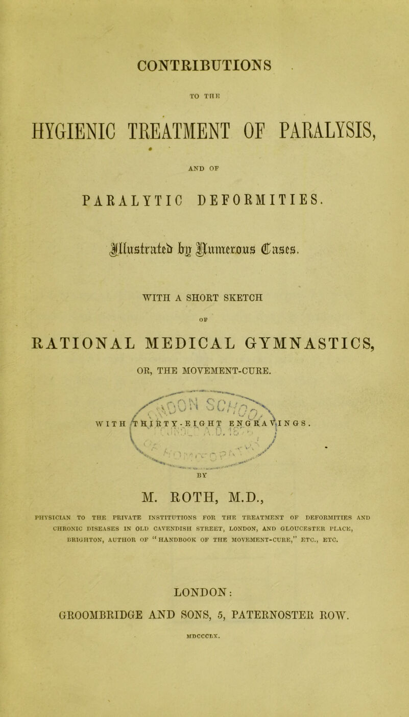 CONTRIBUTIONS TO TFIR HYGIENIC TREATMENT OF PARALYSIS, # AND OF PARALYTIC DEFORMITIES. Illustrated hjlluntcruus Cases. WITH A SHORT SKETCH RATIONAL MEDICAL GYMNASTICS, OR, THE MOVEMENT-CURE. BY M. ROTH, M.D., PHYSICIAN TO THE PRIVATE INSTITUTIONS FOR THE TREATMENT OF DEFORMITIES AND CHRONIC DISEASES IN OLD CAVENDISH STREET, LONDON, AND GLOUCESTER PLACE, BRIGHTON, AUTHOR OF “ HANDBOOK OF THE MOVEMENT-CURE,” ETC., ETC. LONDON: GROOMBRIDGE AND SONS, 5, PATERNOSTER ROW. MDCCCLX.