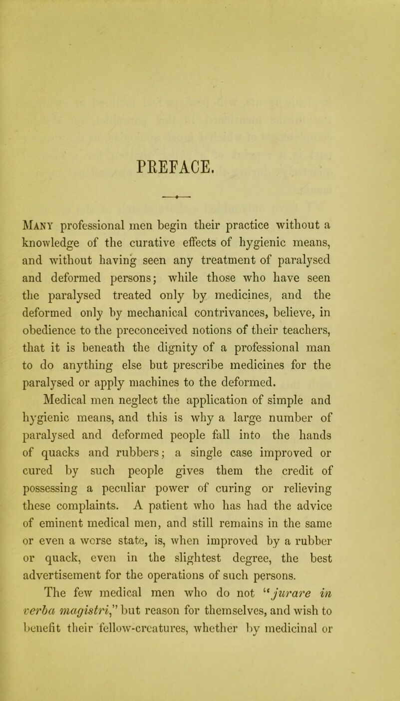 PREFACE. Many professional men begin their practice without a knowledge of the curative effects of hygienic means, and without having seen any treatment of paralysed and deformed persons; while those who have seen the paralysed treated only by medicines, and the deformed only by mechanical contrivances, believe, in obedience to the preconceived notions of their teachers, that it is beneath the dignity of a professional man to do anything else but prescribe medicines for the paralysed or apply machines to the deformed. Medical men neglect the application of simple and hygienic means, and this is why a large number of paralysed and deformed people fall into the hands of quacks and rubbers; a single case improved or cured by such people gives them the credit of possessing a peculiar power of curing or relieving these complaints. A patient who has had the advice of eminent medical men, and still remains in the same or even a worse state, is, when improved by a rubber or quack, even in the slightest degree, the best advertisement for the operations of such persons. The few medical men who do not tc jurare in verba magistri,” but reason for themselves, and wish to benefit their fellow-creatures, whether by medicinal or