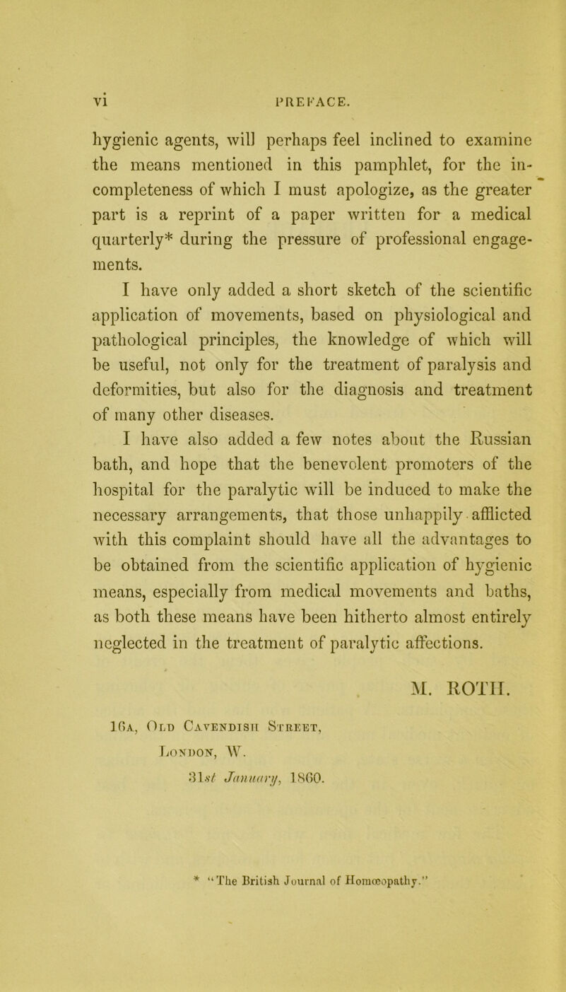 hygienic agents, will perhaps feel inclined to examine the means mentioned in this pamphlet, for the in- completeness of which I must apologize, as the greater part is a reprint of a paper written for a medical quarterly* during the pressure of professional engage- ments. I have only added a short sketch of the scientific application of movements, based on physiological and pathological principles, the knowledge of which will be useful, not only for the treatment of paralysis and deformities, but also for the diagnosis and treatment of many other diseases. I have also added a few notes about the Russian bath, and hope that the benevolent promoters of the hospital for the paralytic will be induced to make the necessary arrangements, that those unhappily afflicted with this complaint should have all the advantages to be obtained from the scientific application of hygienic means, especially from medical movements and baths, as both these means have been hitherto almost entirely neglected in the treatment of paralytic affections. M. ROTII. 16a, Old Cavendish Street, London, W. 3 1 at January, 1800. * “The British Journal of Homoeopathy.”