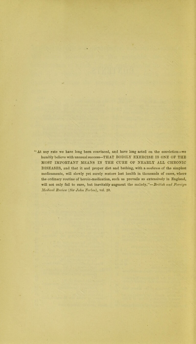 £ At any rate we have long been convinced, and have long acted on the conviction—we humbly believe with unusual success—THAT BODILY EXERCISE IS ONE OF THE MOST IMPORTANT MEANS IN THE CURE OF NEARLY ALL CHRONIC DISEASES, and that it aud proper diet and bathing, with a modicum of the simplest medicaments, will slowly yet surely restore lost health in thousands of cases, where the ordinary routine of heroic-medication, such as prevails so extensively in England, will not only fail to cure, but inevitably augment the malady.”—British and Foreign Medical Bevieiv (Sir John Forbes), vol. 20.